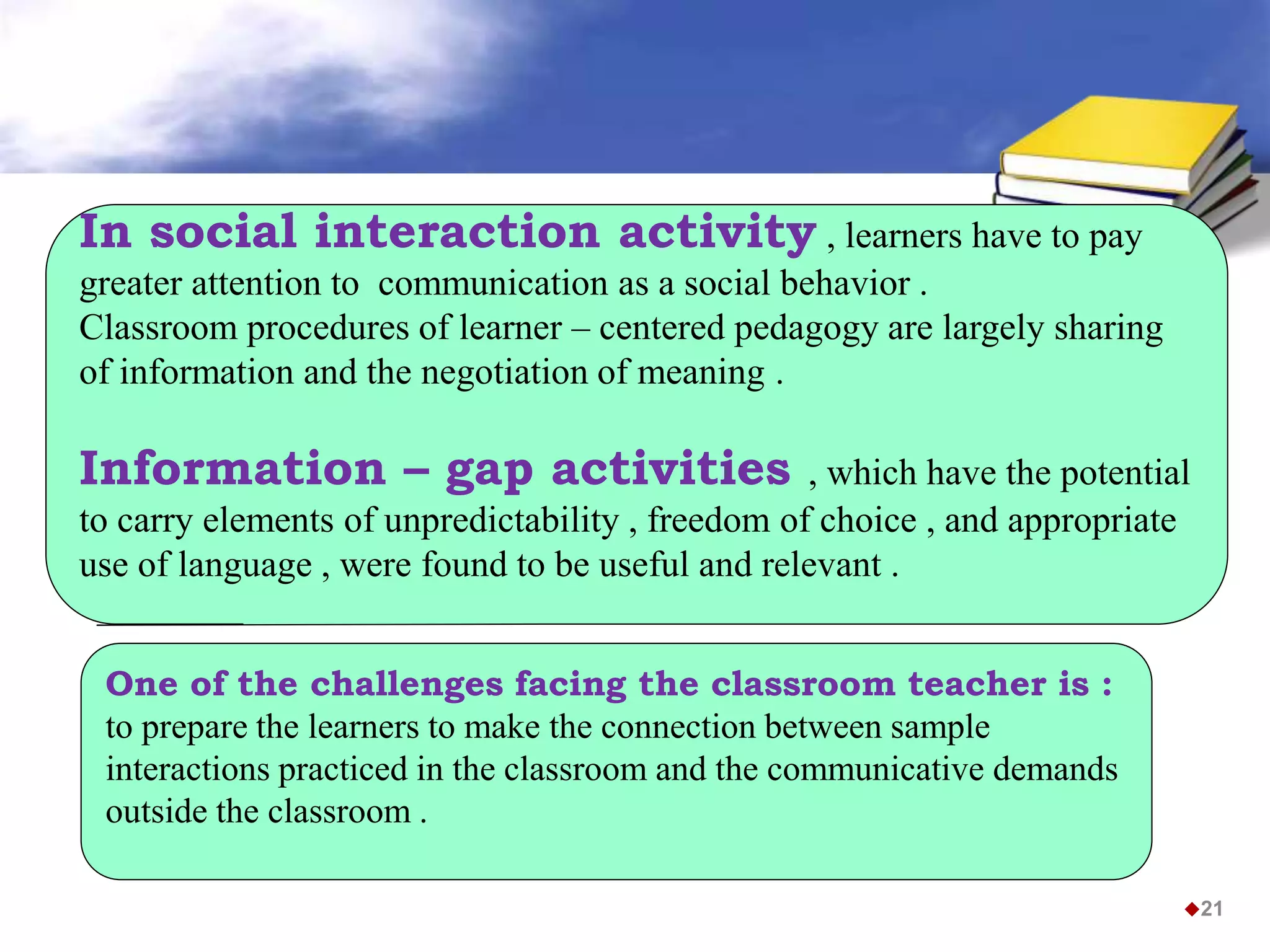 In social interaction activity , learners have to pay
greater attention to communication as a social behavior .
Classroom procedures of learner – centered pedagogy are largely sharing
of information and the negotiation of meaning .
Information – gap activities , which have the potential
to carry elements of unpredictability , freedom of choice , and appropriate
use of language , were found to be useful and relevant .
21
One of the challenges facing the classroom teacher is :
to prepare the learners to make the connection between sample
interactions practiced in the classroom and the communicative demands
outside the classroom .
 
