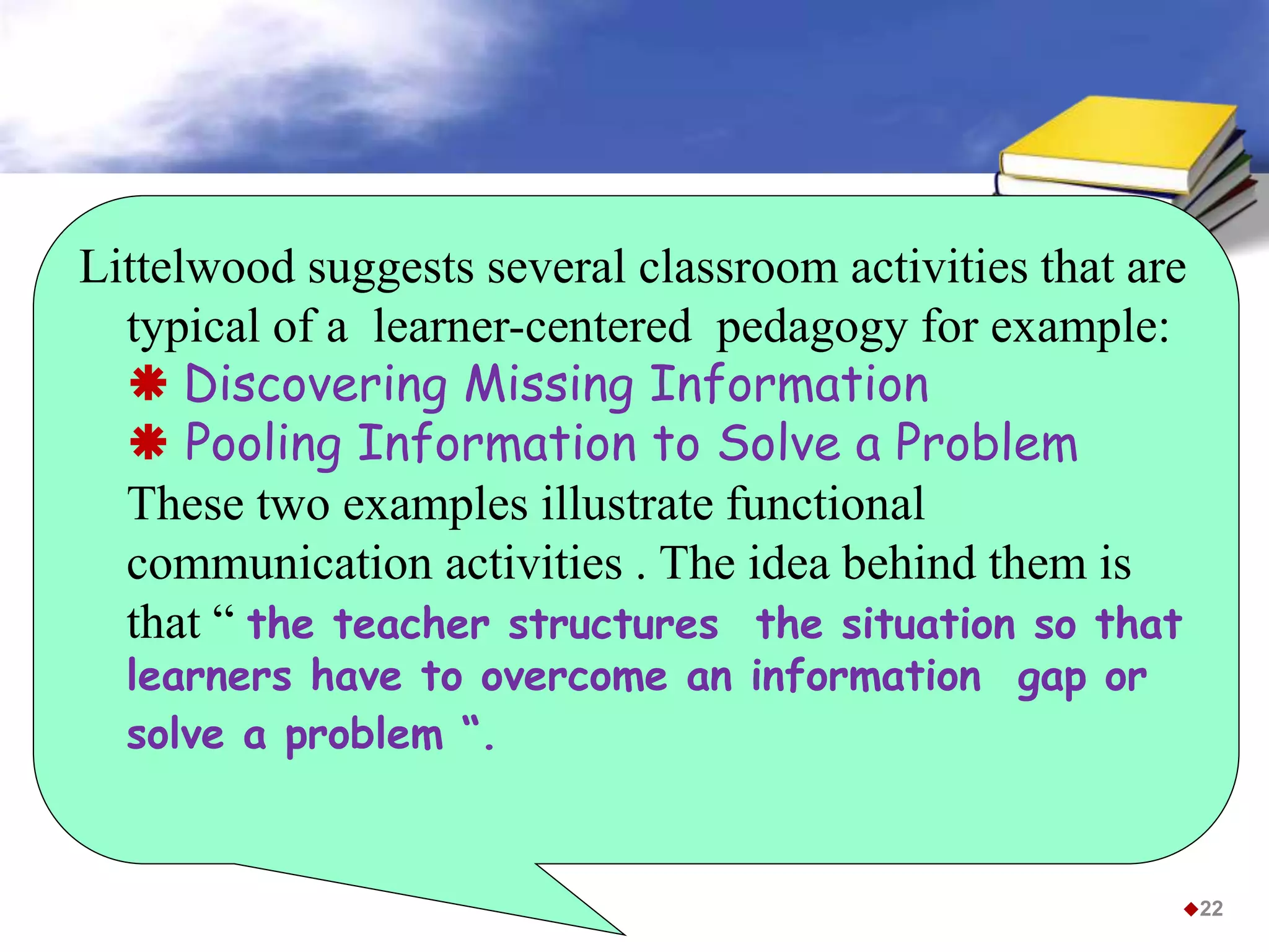Littelwood suggests several classroom activities that are
typical of a learner-centered pedagogy for example:
 Discovering Missing Information
 Pooling Information to Solve a Problem
These two examples illustrate functional
communication activities . The idea behind them is
that “ the teacher structures the situation so that
learners have to overcome an information gap or
solve a problem “.
22
 