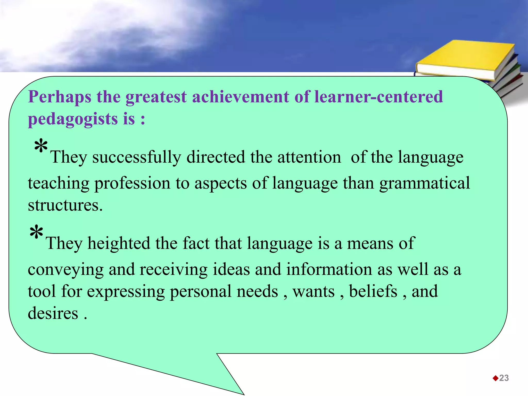 Perhaps the greatest achievement of learner-centered
pedagogists is :
*They successfully directed the attention of the language
teaching profession to aspects of language than grammatical
structures.
*They heighted the fact that language is a means of
conveying and receiving ideas and information as well as a
tool for expressing personal needs , wants , beliefs , and
desires .
23
 