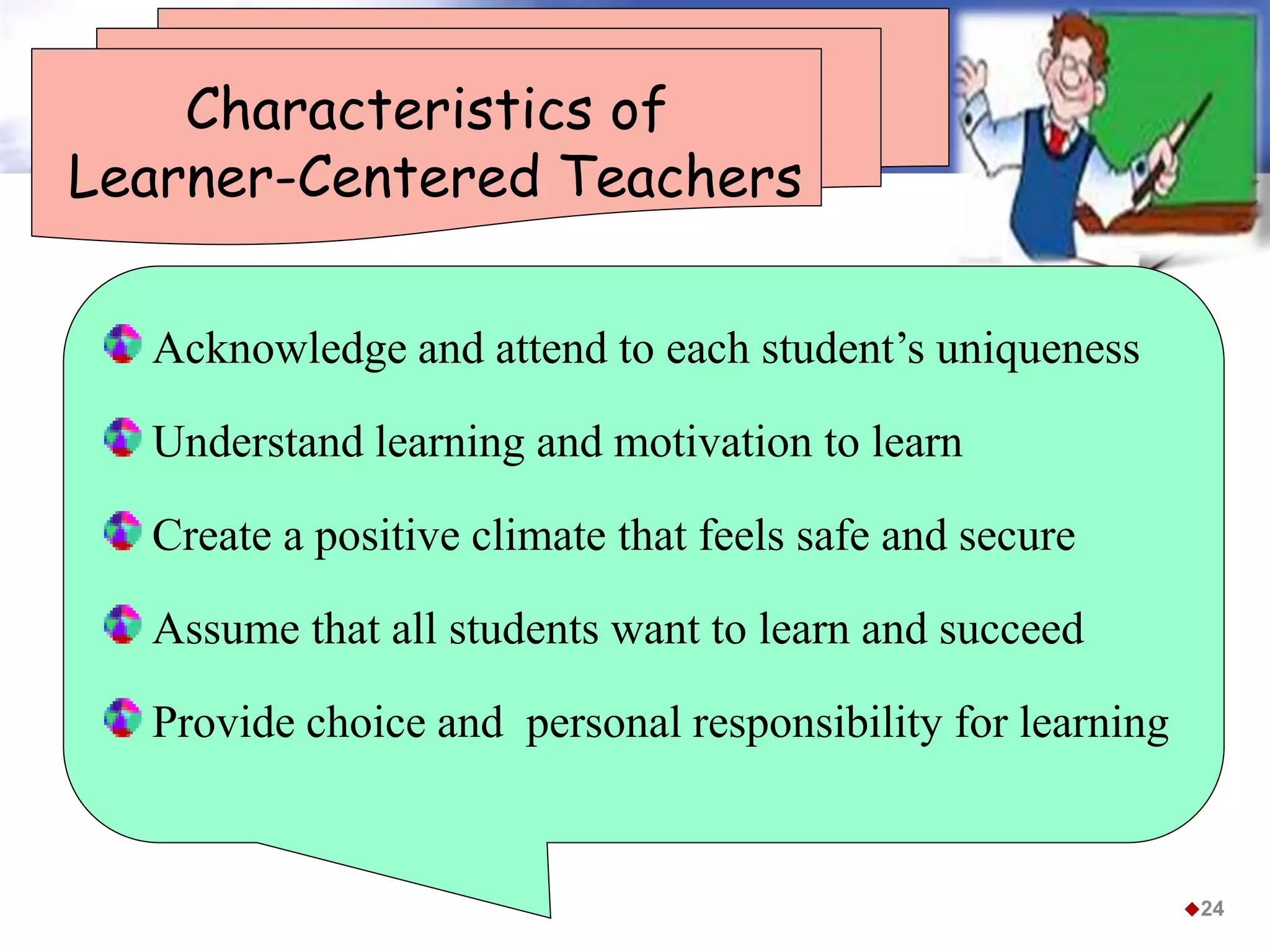 Characteristics of
Learner-Centered Teachers
Acknowledge and attend to each student’s uniqueness
Understand learning and motivation to learn
Create a positive climate that feels safe and secure
Assume that all students want to learn and succeed
Provide choice and personal responsibility for learning
24
 