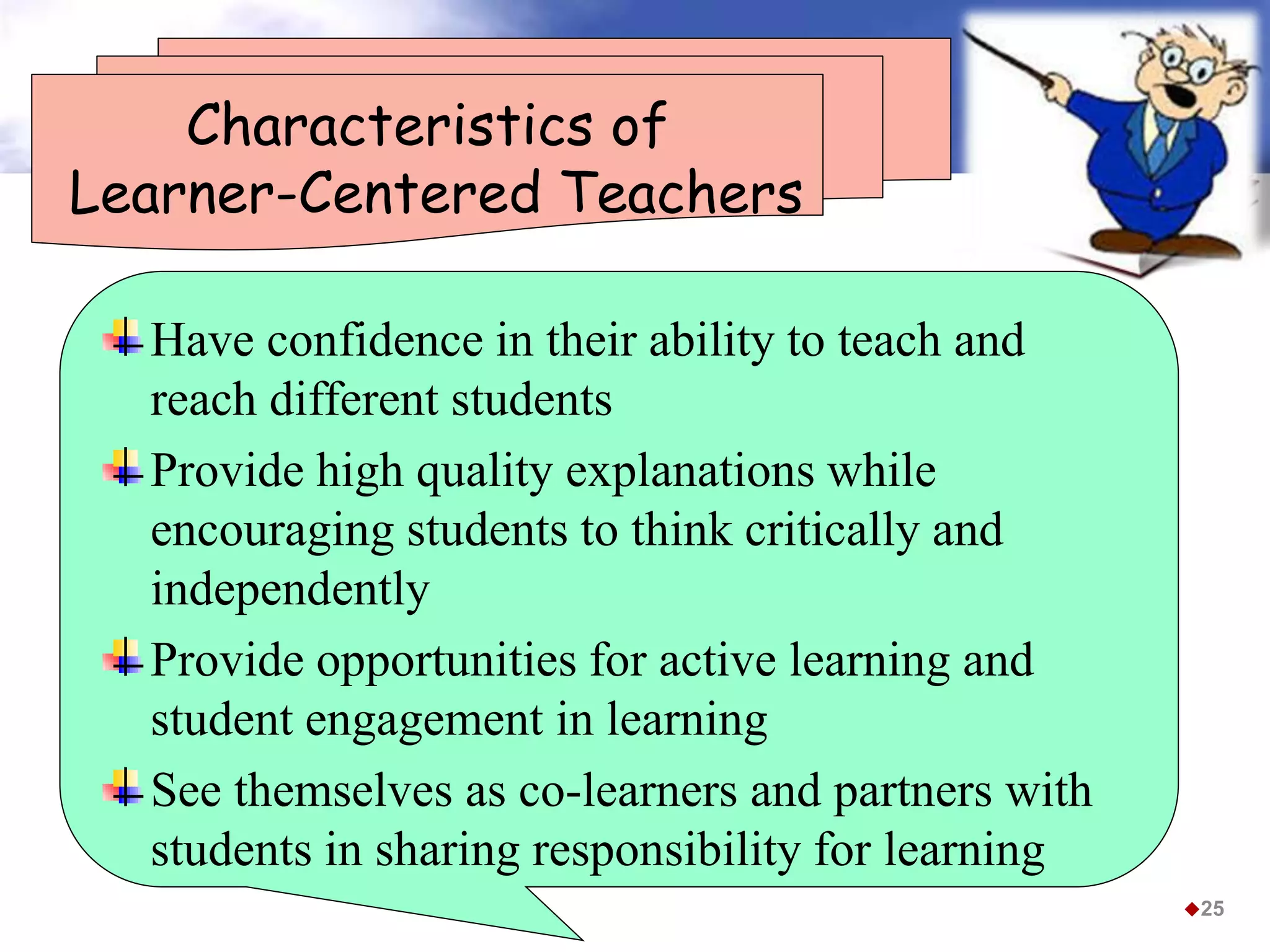 Characteristics of
Learner-Centered Teachers
Have confidence in their ability to teach and
reach different students
Provide high quality explanations while
encouraging students to think critically and
independently
Provide opportunities for active learning and
student engagement in learning
See themselves as co-learners and partners with
students in sharing responsibility for learning
25
 
