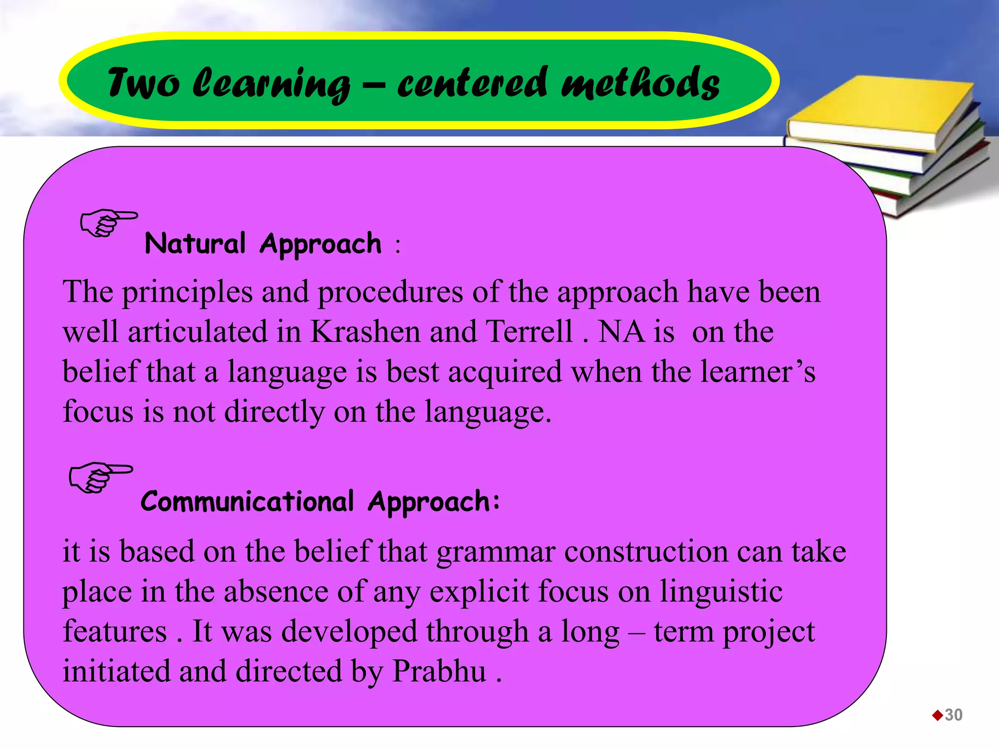 30
Natural Approach :
The principles and procedures of the approach have been
well articulated in Krashen and Terrell . NA is on the
belief that a language is best acquired when the learner’s
focus is not directly on the language.
Communicational Approach:
it is based on the belief that grammar construction can take
place in the absence of any explicit focus on linguistic
features . It was developed through a long – term project
initiated and directed by Prabhu .
Two learning – centered methods
 