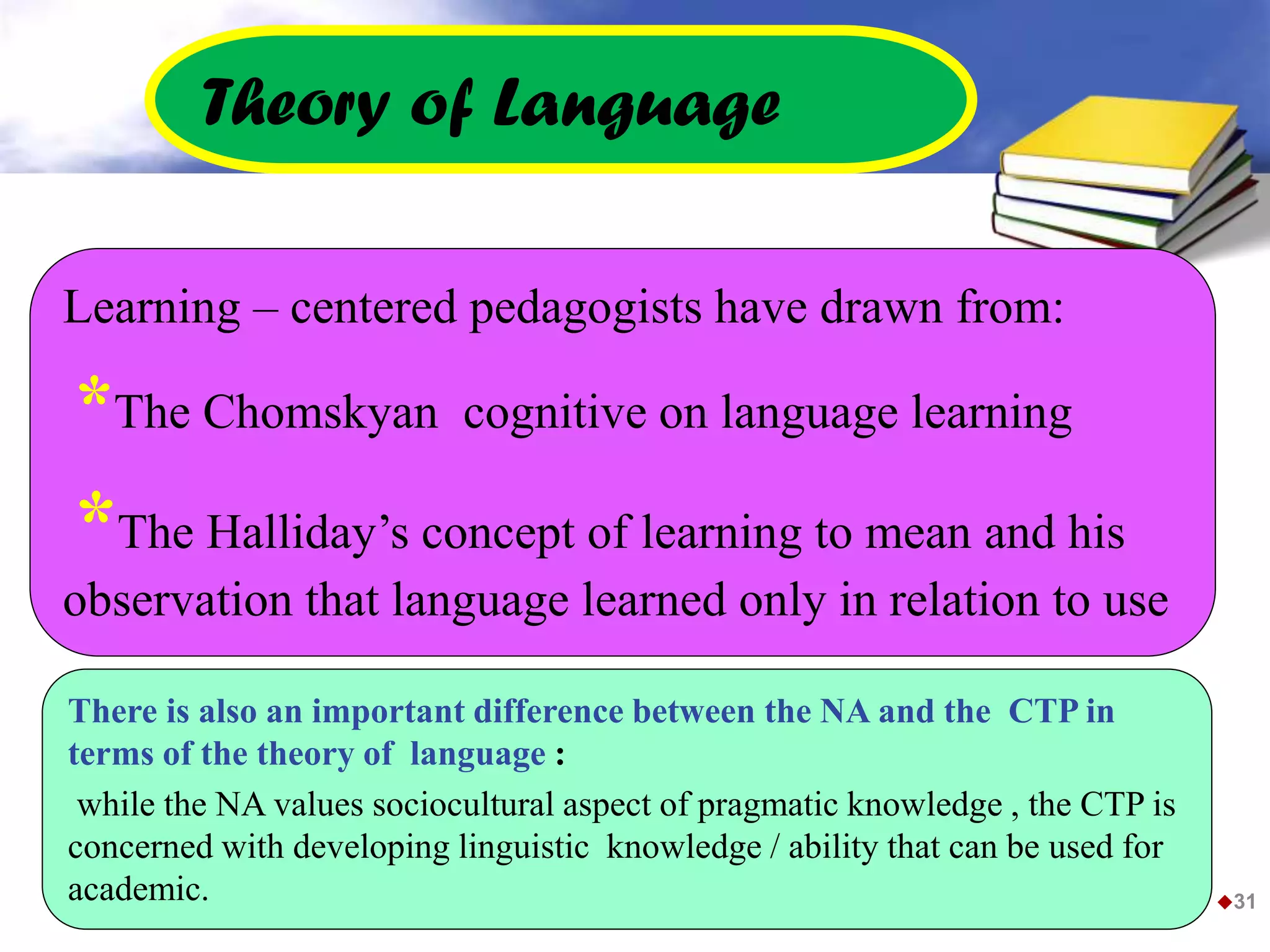 31
Learning – centered pedagogists have drawn from:
*The Chomskyan cognitive on language learning
*The Halliday’s concept of learning to mean and his
observation that language learned only in relation to use
Theory of Language
There is also an important difference between the NA and the CTP in
terms of the theory of language :
while the NA values sociocultural aspect of pragmatic knowledge , the CTP is
concerned with developing linguistic knowledge / ability that can be used for
academic.
 