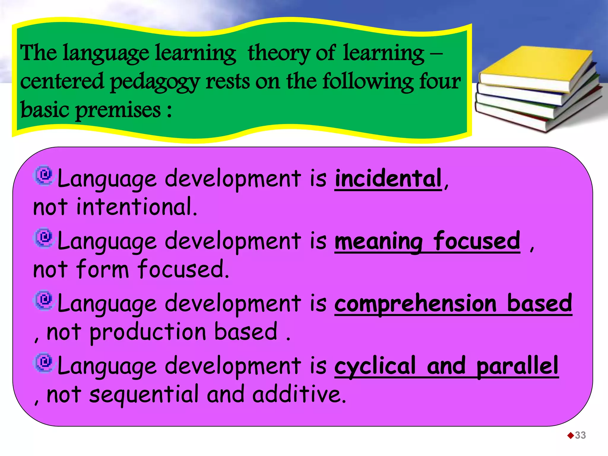 33
Language development is incidental,
not intentional.
Language development is meaning focused ,
not form focused.
Language development is comprehension based
, not production based .
Language development is cyclical and parallel
, not sequential and additive.
The language learning theory of learning –
centered pedagogy rests on the following four
basic premises :
 