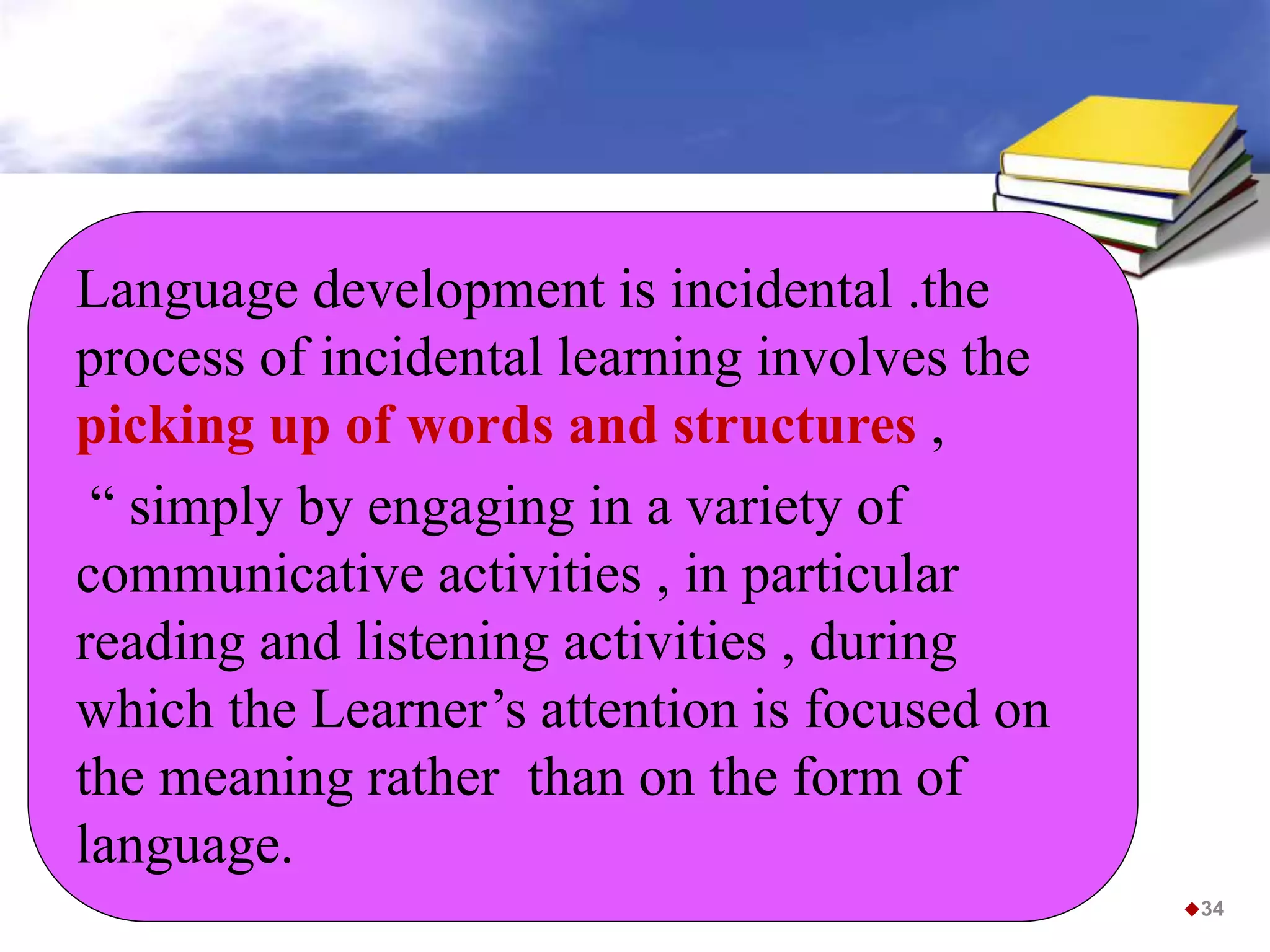 34
Language development is incidental .the
process of incidental learning involves the
picking up of words and structures ,
“ simply by engaging in a variety of
communicative activities , in particular
reading and listening activities , during
which the Learner’s attention is focused on
the meaning rather than on the form of
language.
 