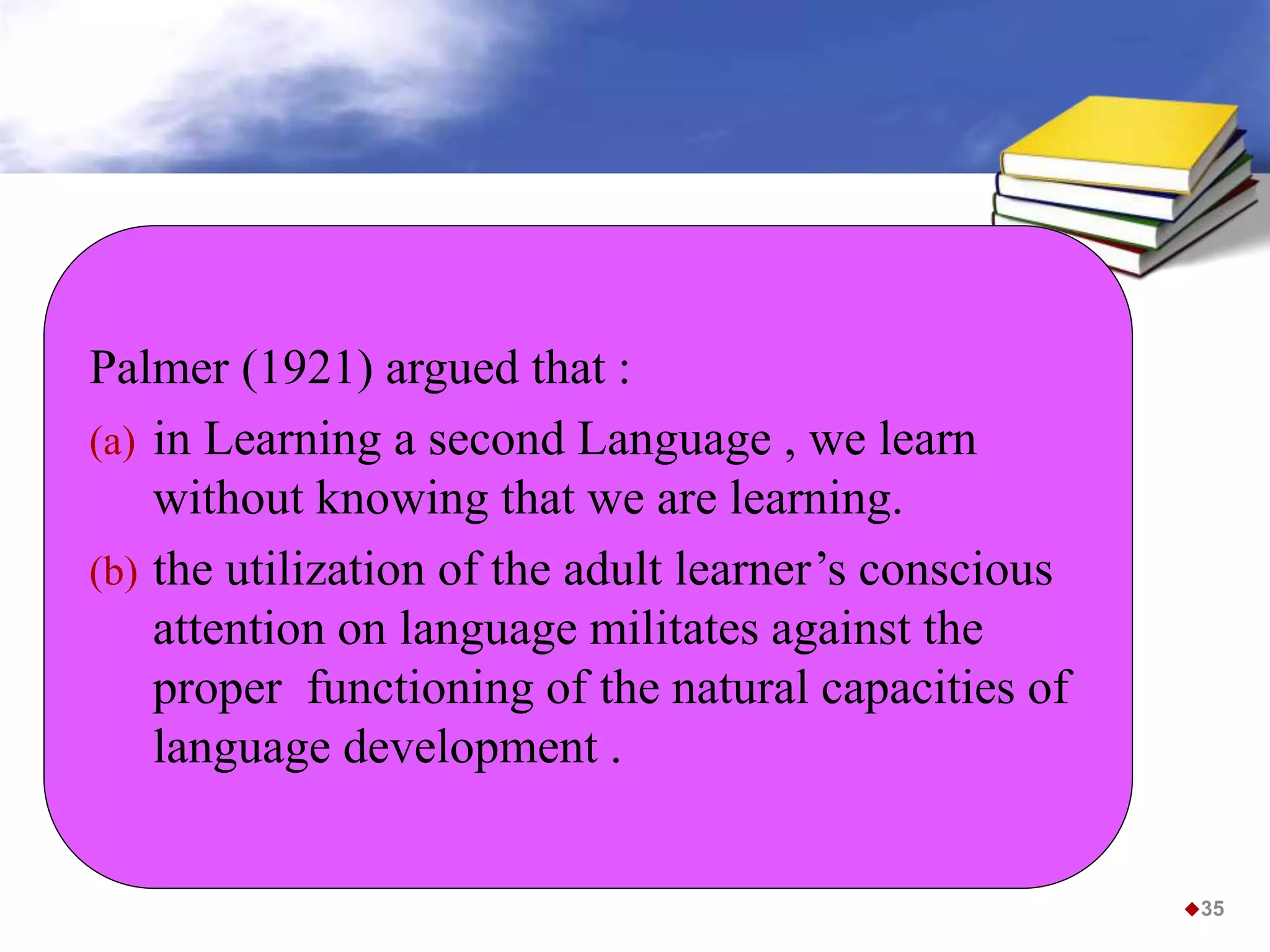 35
Palmer (1921) argued that :
(a) in Learning a second Language , we learn
without knowing that we are learning.
(b) the utilization of the adult learner’s conscious
attention on language militates against the
proper functioning of the natural capacities of
language development .
 