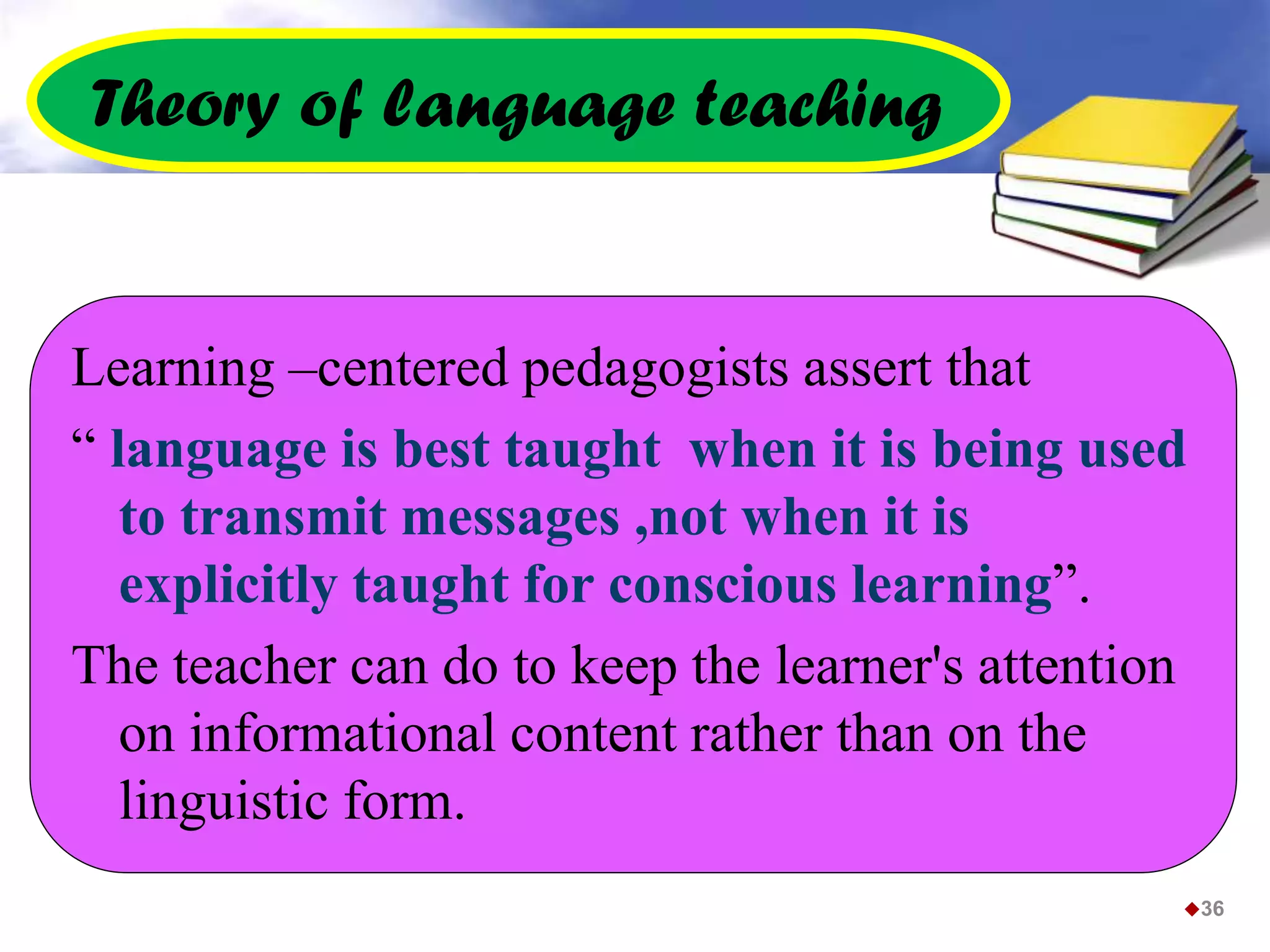 Theory of language teaching
Learning –centered pedagogists assert that
“ language is best taught when it is being used
to transmit messages ,not when it is
explicitly taught for conscious learning”.
The teacher can do to keep the learner's attention
on informational content rather than on the
linguistic form.
36
 