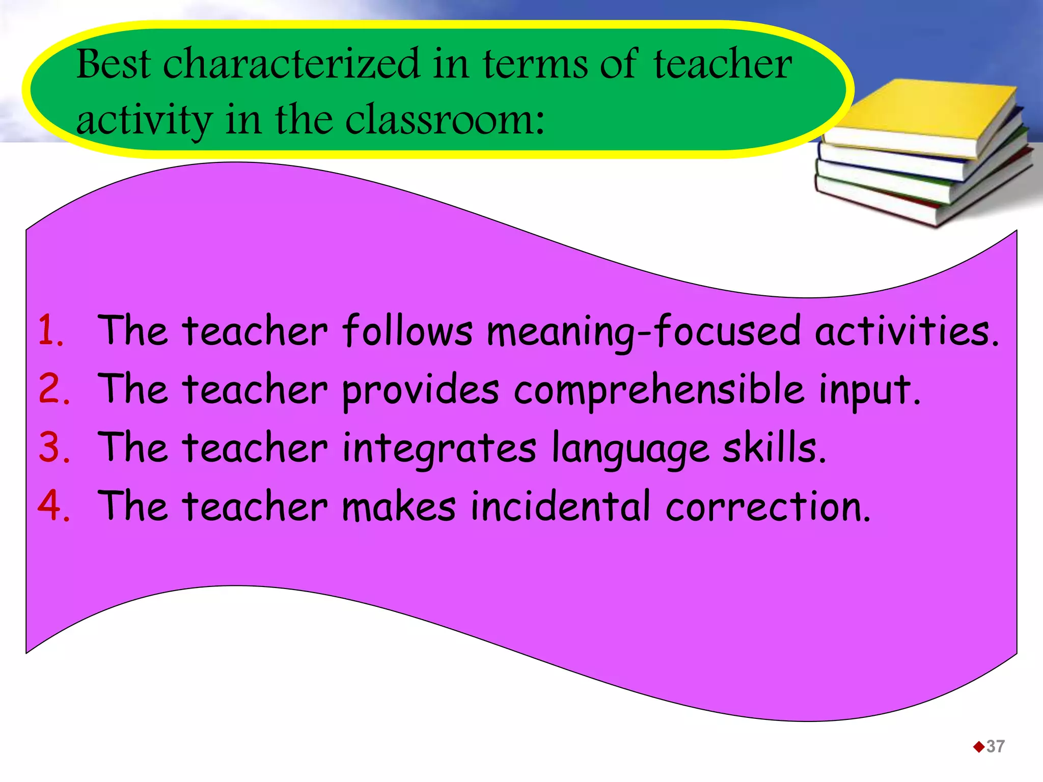 Best characterized in terms of teacher
activity in the classroom:
1. The teacher follows meaning-focused activities.
2. The teacher provides comprehensible input.
3. The teacher integrates language skills.
4. The teacher makes incidental correction.
37
 