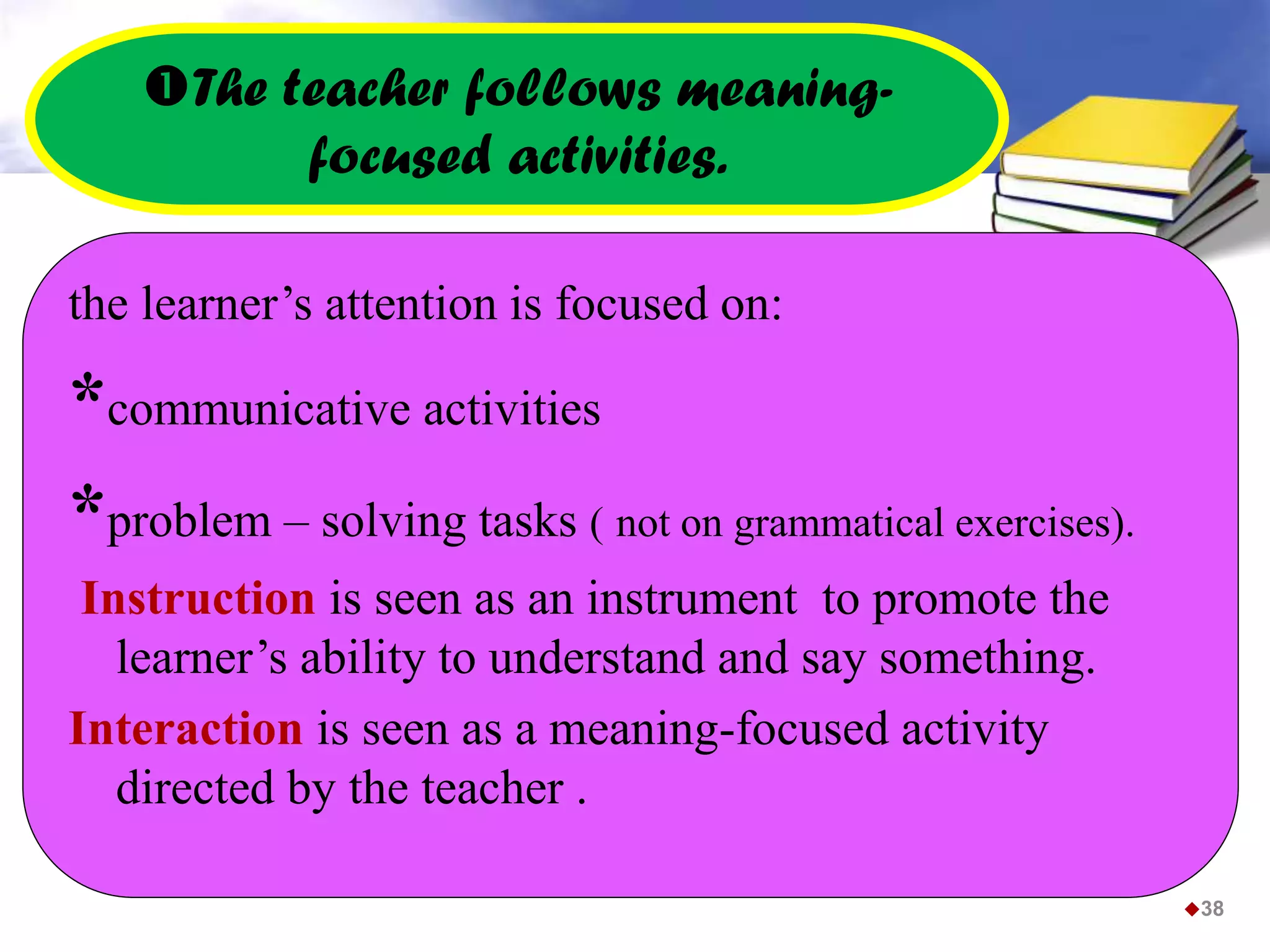 The teacher follows meaning-
focused activities.
the learner’s attention is focused on:
*communicative activities
*problem – solving tasks ( not on grammatical exercises).
Instruction is seen as an instrument to promote the
learner’s ability to understand and say something.
Interaction is seen as a meaning-focused activity
directed by the teacher .
38
 