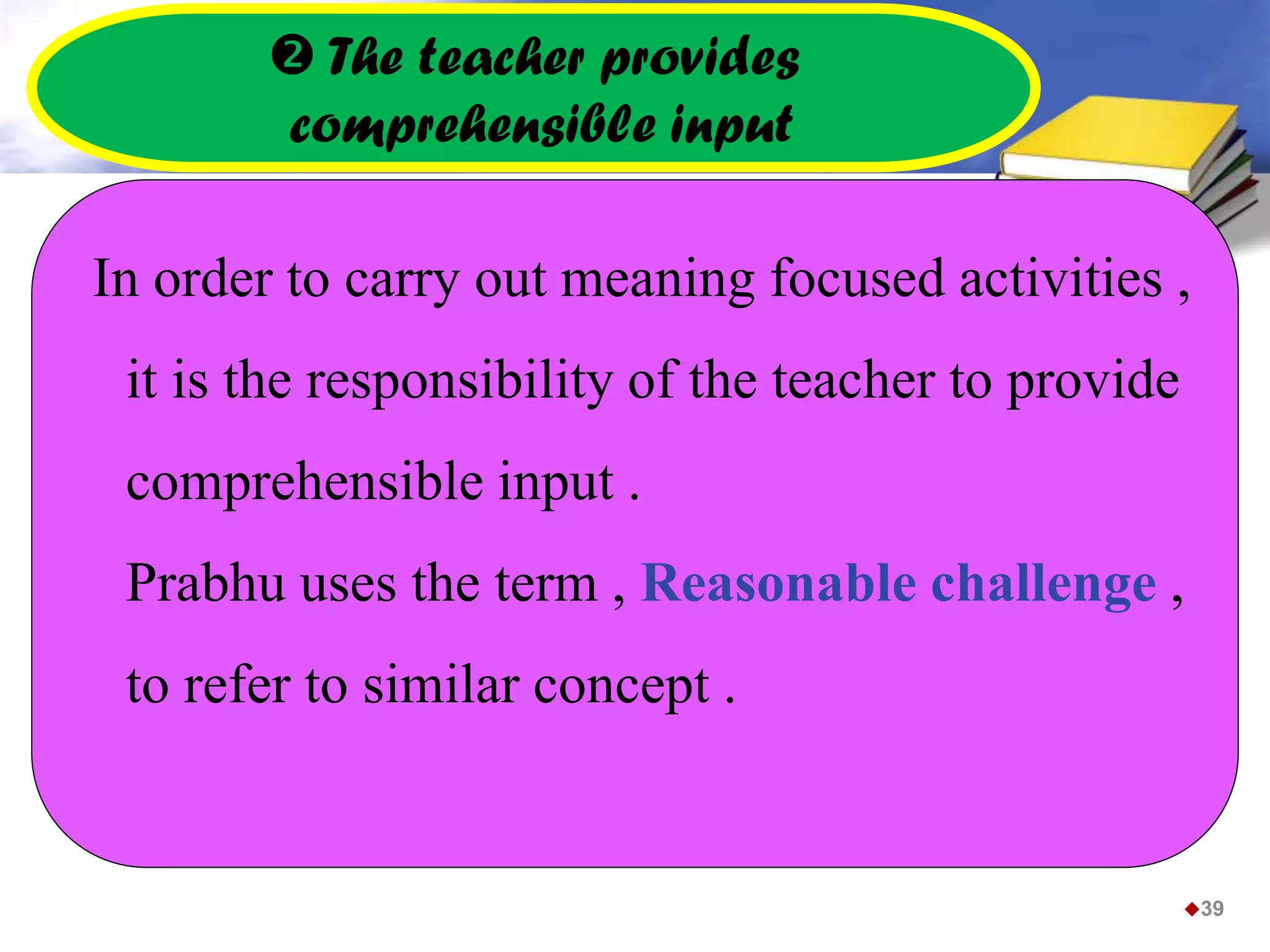  The teacher provides
comprehensible input
In order to carry out meaning focused activities ,
it is the responsibility of the teacher to provide
comprehensible input .
Prabhu uses the term , Reasonable challenge ,
to refer to similar concept .
39
 