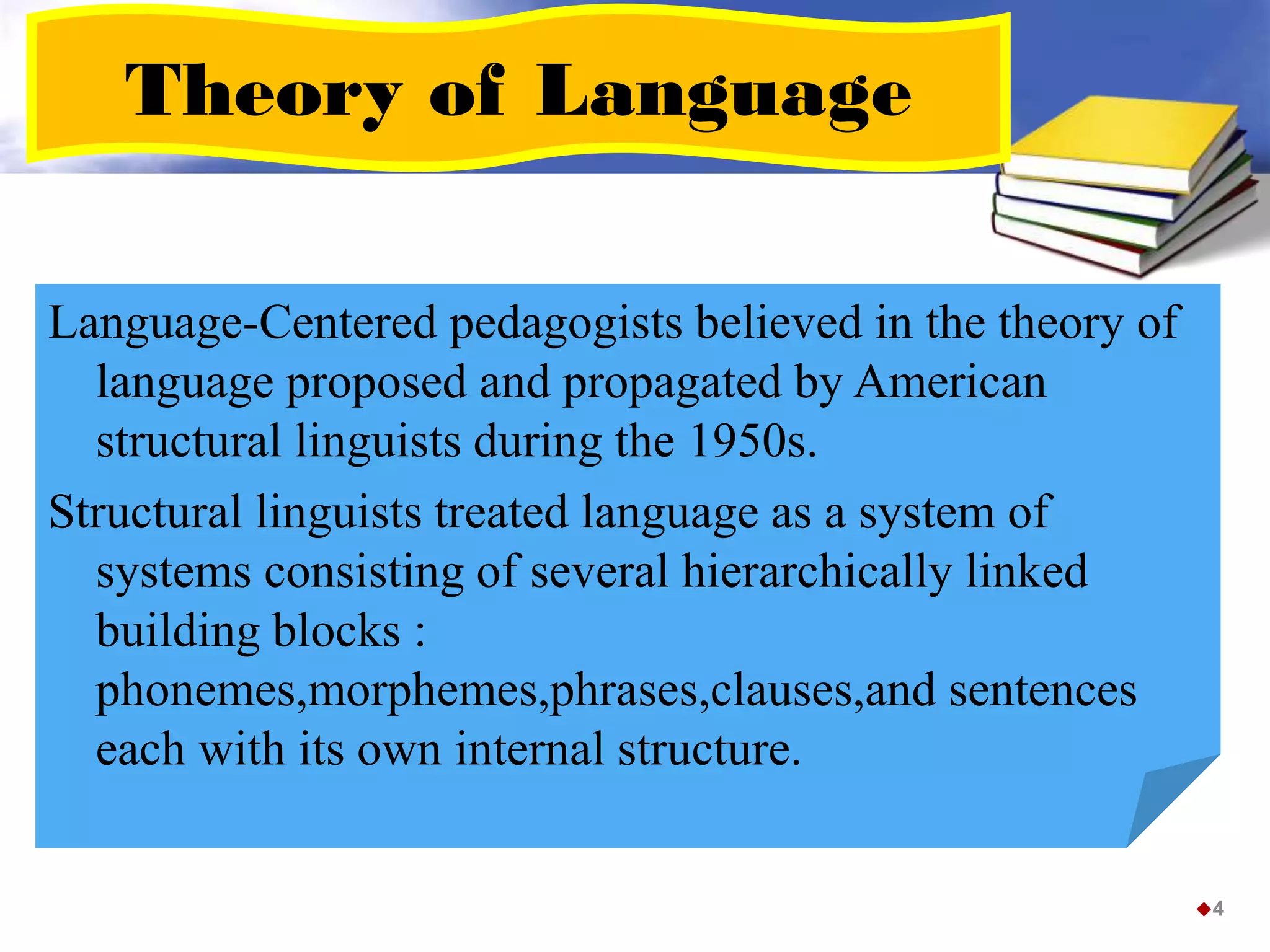 Theory of Language
Language-Centered pedagogists believed in the theory of
language proposed and propagated by American
structural linguists during the 1950s.
Structural linguists treated language as a system of
systems consisting of several hierarchically linked
building blocks :
phonemes,morphemes,phrases,clauses,and sentences
each with its own internal structure.
4
 