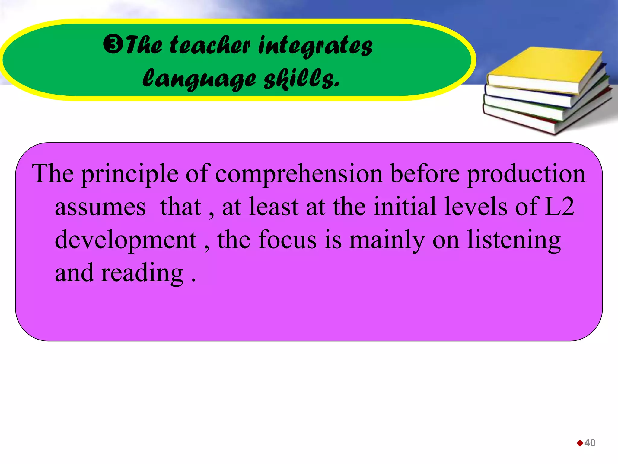 The teacher integrates
language skills.
The principle of comprehension before production
assumes that , at least at the initial levels of L2
development , the focus is mainly on listening
and reading .
40
 