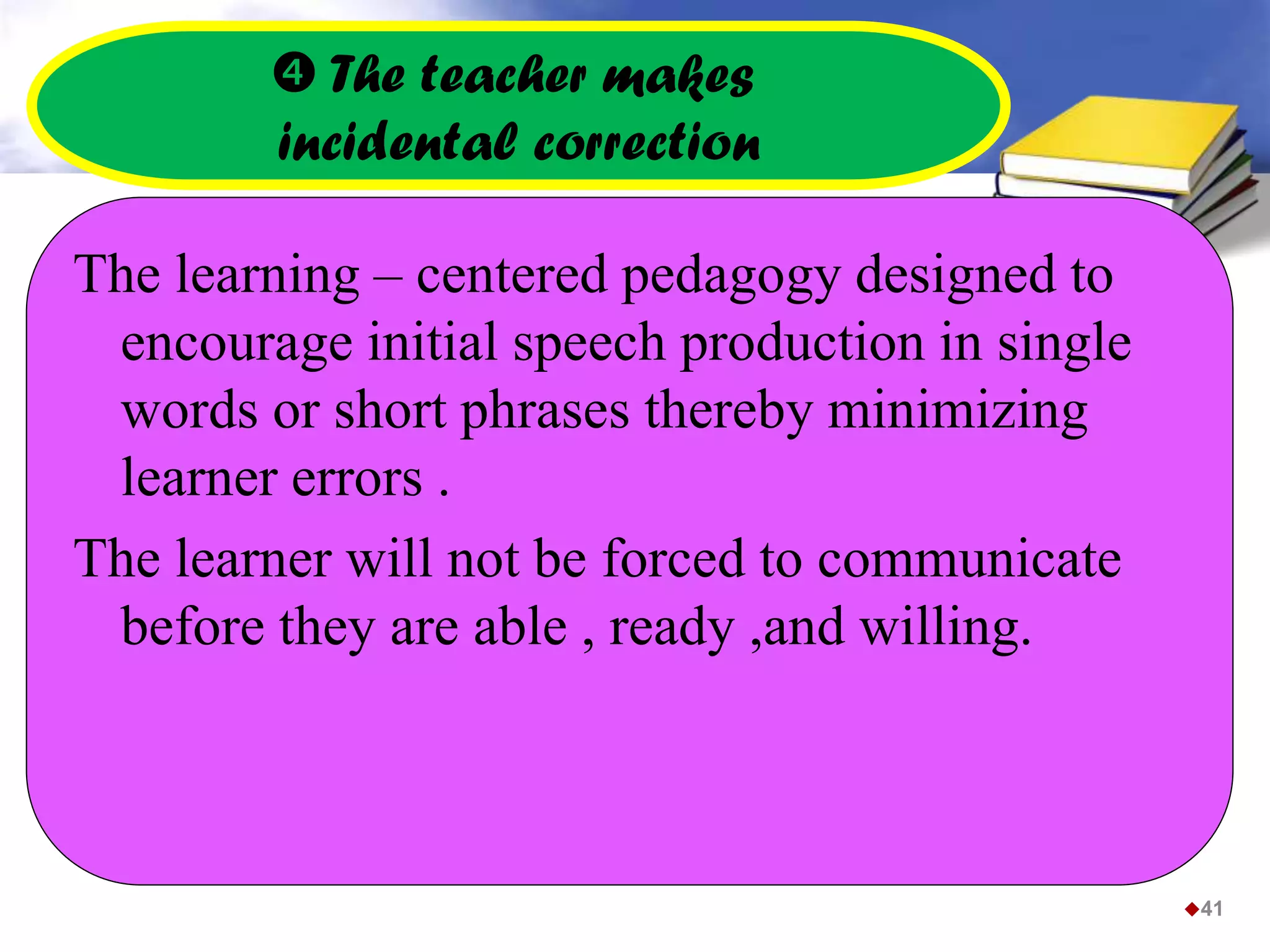  The teacher makes
incidental correction
The learning – centered pedagogy designed to
encourage initial speech production in single
words or short phrases thereby minimizing
learner errors .
The learner will not be forced to communicate
before they are able , ready ,and willing.
41
 