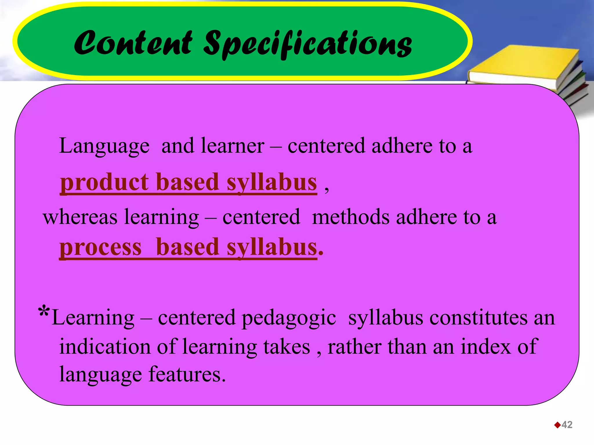 Content Specifications
Language and learner – centered adhere to a
product based syllabus ,
whereas learning – centered methods adhere to a
process based syllabus.
*Learning – centered pedagogic syllabus constitutes an
indication of learning takes , rather than an index of
language features.
42
 