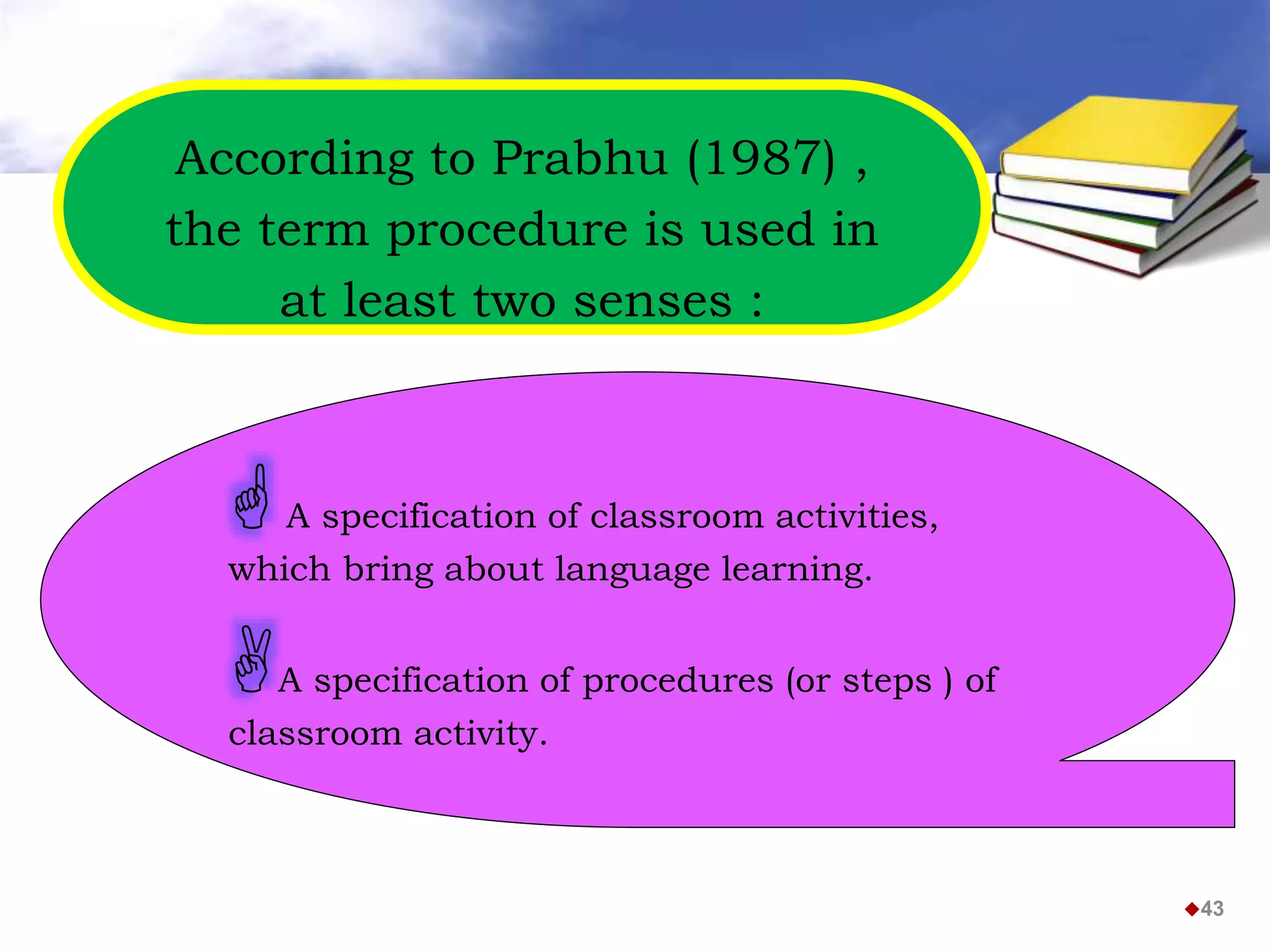According to Prabhu (1987) ,
the term procedure is used in
at least two senses :
43
A specification of classroom activities,
which bring about language learning.
A specification of procedures (or steps ) of
classroom activity.
 