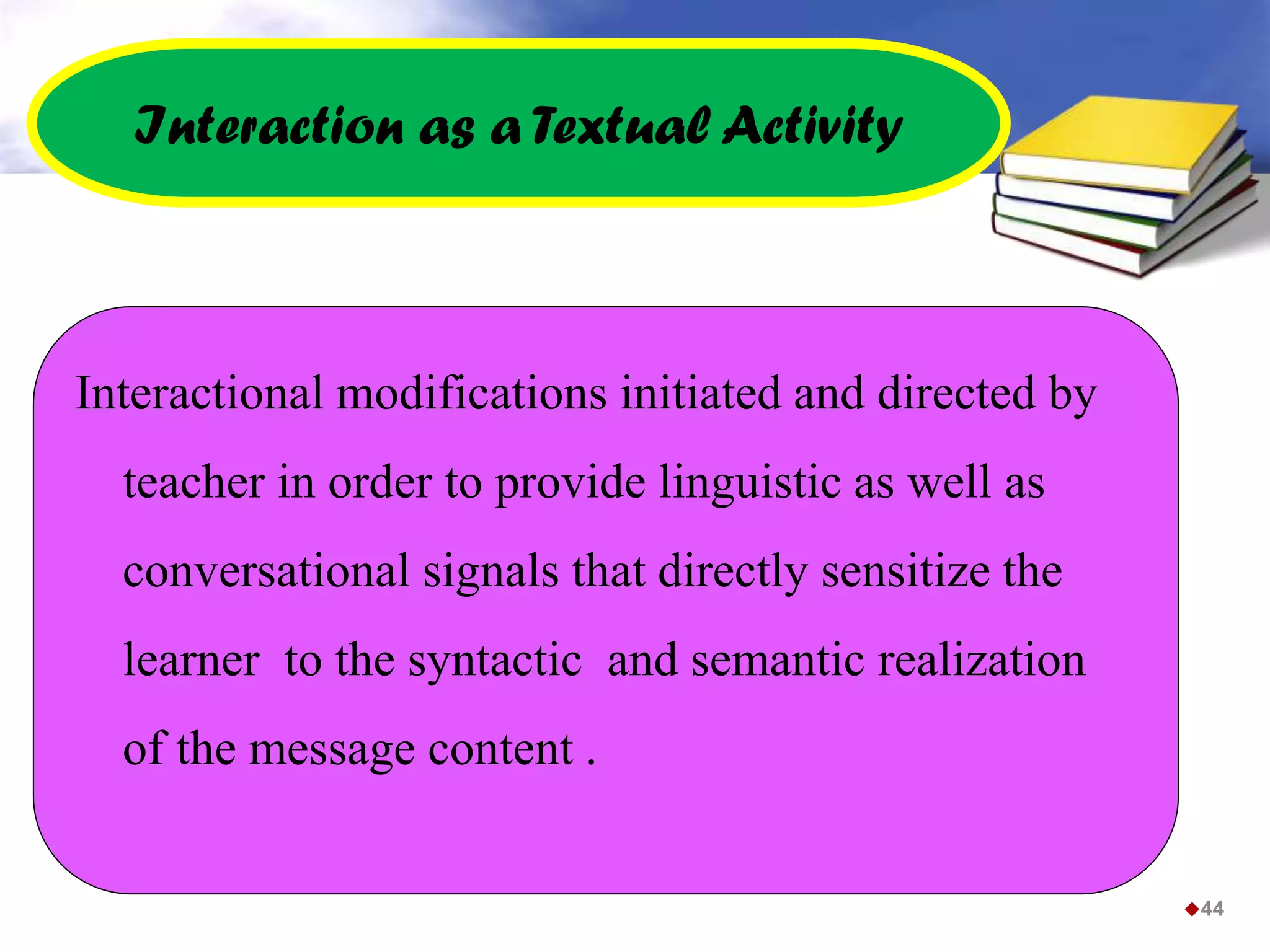 Interaction as a Textual Activity
Interactional modifications initiated and directed by
teacher in order to provide linguistic as well as
conversational signals that directly sensitize the
learner to the syntactic and semantic realization
of the message content .
44
 