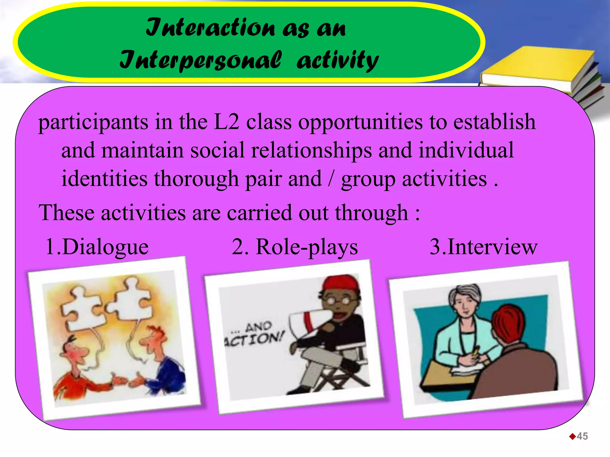 Interaction as an
Interpersonal activity
participants in the L2 class opportunities to establish
and maintain social relationships and individual
identities thorough pair and / group activities .
These activities are carried out through :
1.Dialogue 2. Role-plays 3.Interview
45
 