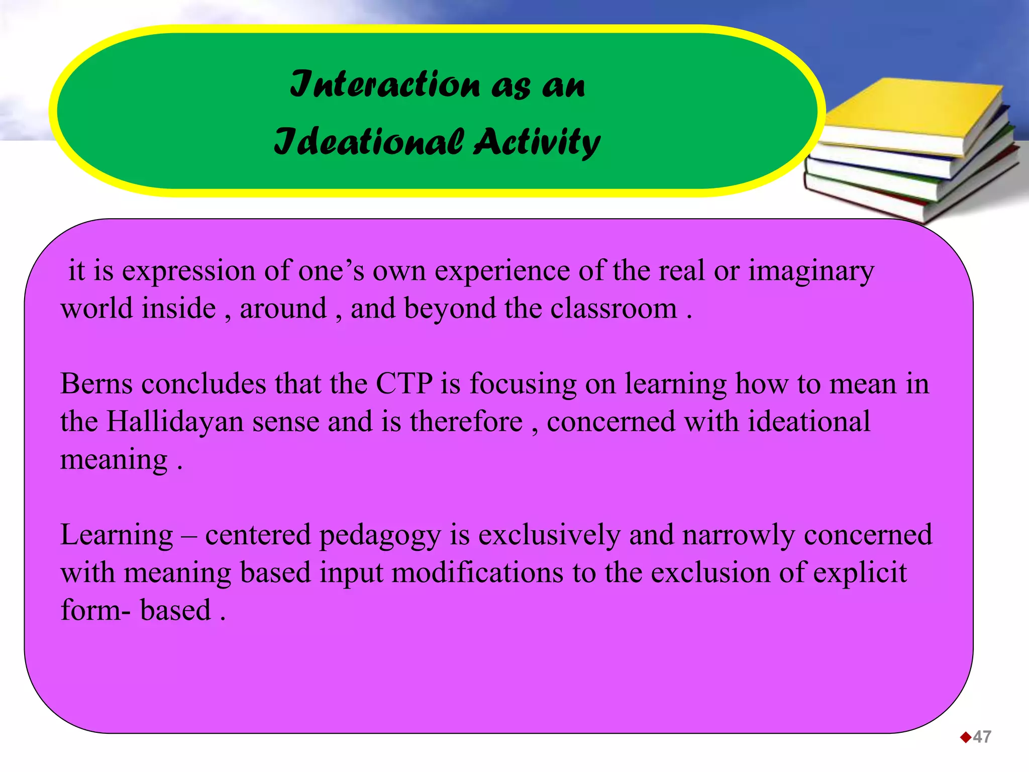 it is expression of one’s own experience of the real or imaginary
world inside , around , and beyond the classroom .
Berns concludes that the CTP is focusing on learning how to mean in
the Hallidayan sense and is therefore , concerned with ideational
meaning .
Learning – centered pedagogy is exclusively and narrowly concerned
with meaning based input modifications to the exclusion of explicit
form- based .
Interaction as an
Ideational Activity
47
 