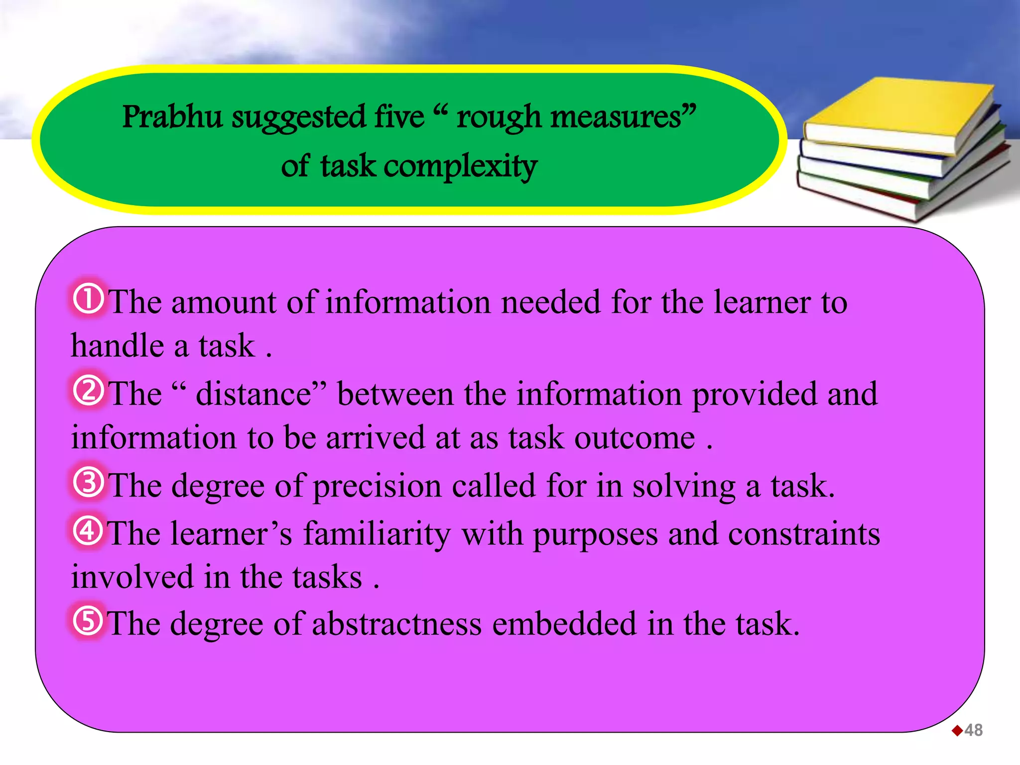 The amount of information needed for the learner to
handle a task .
The “ distance” between the information provided and
information to be arrived at as task outcome .
The degree of precision called for in solving a task.
The learner’s familiarity with purposes and constraints
involved in the tasks .
The degree of abstractness embedded in the task.
Prabhu suggested five “ rough measures”
of task complexity
48
 
