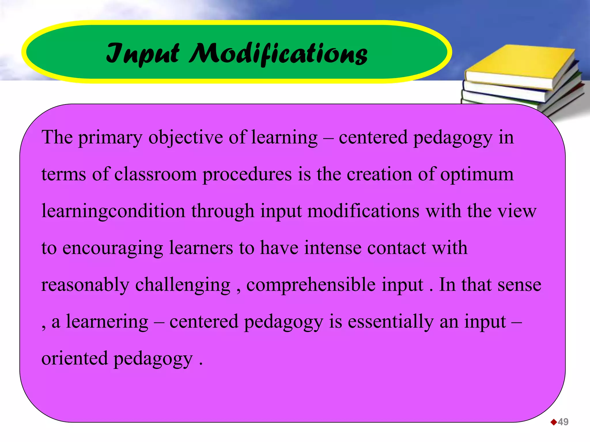 The primary objective of learning – centered pedagogy in
terms of classroom procedures is the creation of optimum
learningcondition through input modifications with the view
to encouraging learners to have intense contact with
reasonably challenging , comprehensible input . In that sense
, a learnering – centered pedagogy is essentially an input –
oriented pedagogy .
Input Modifications
49
 