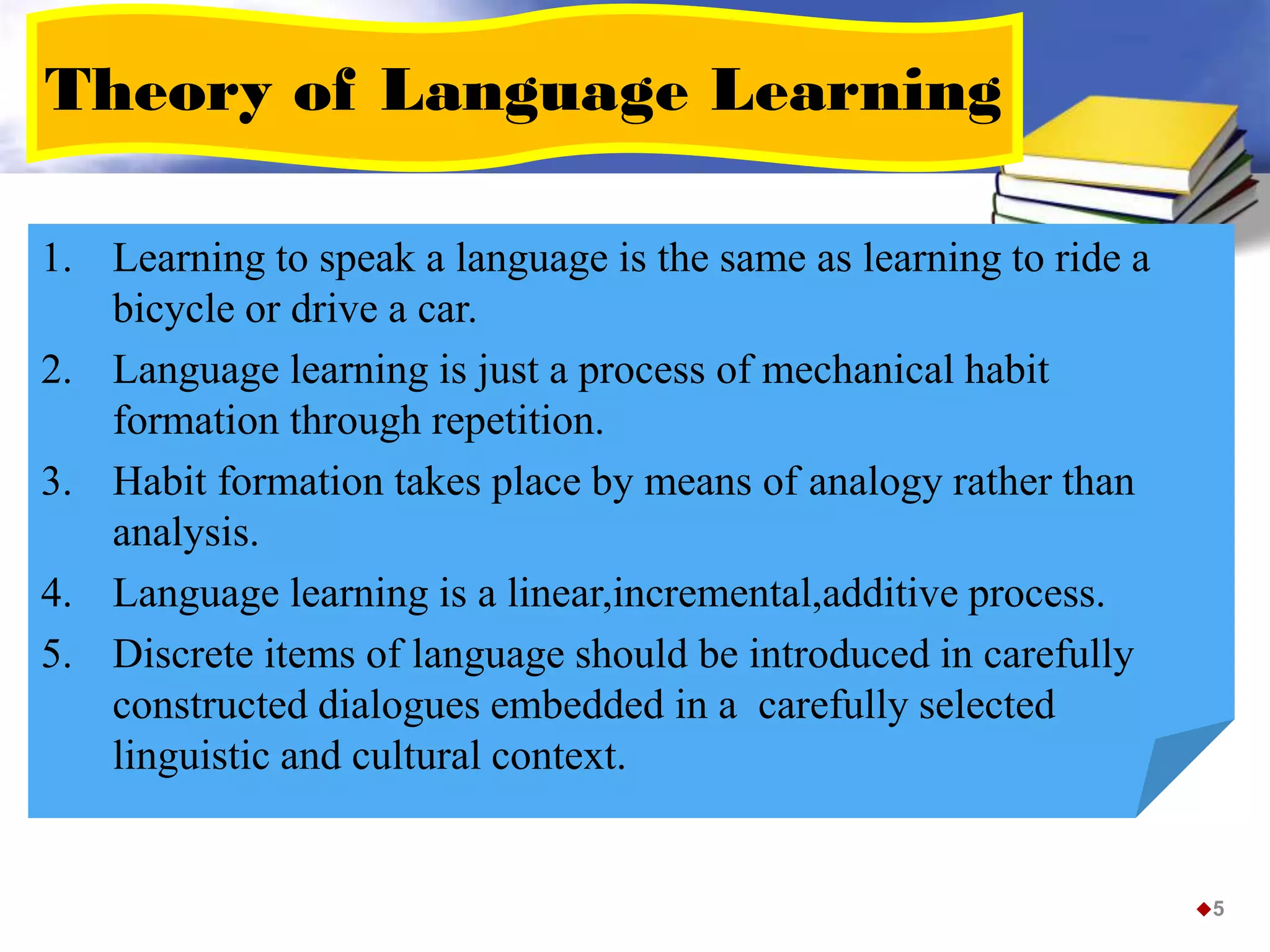 Theory of Language Learning
1. Learning to speak a language is the same as learning to ride a
bicycle or drive a car.
2. Language learning is just a process of mechanical habit
formation through repetition.
3. Habit formation takes place by means of analogy rather than
analysis.
4. Language learning is a linear,incremental,additive process.
5. Discrete items of language should be introduced in carefully
constructed dialogues embedded in a carefully selected
linguistic and cultural context.
5
 