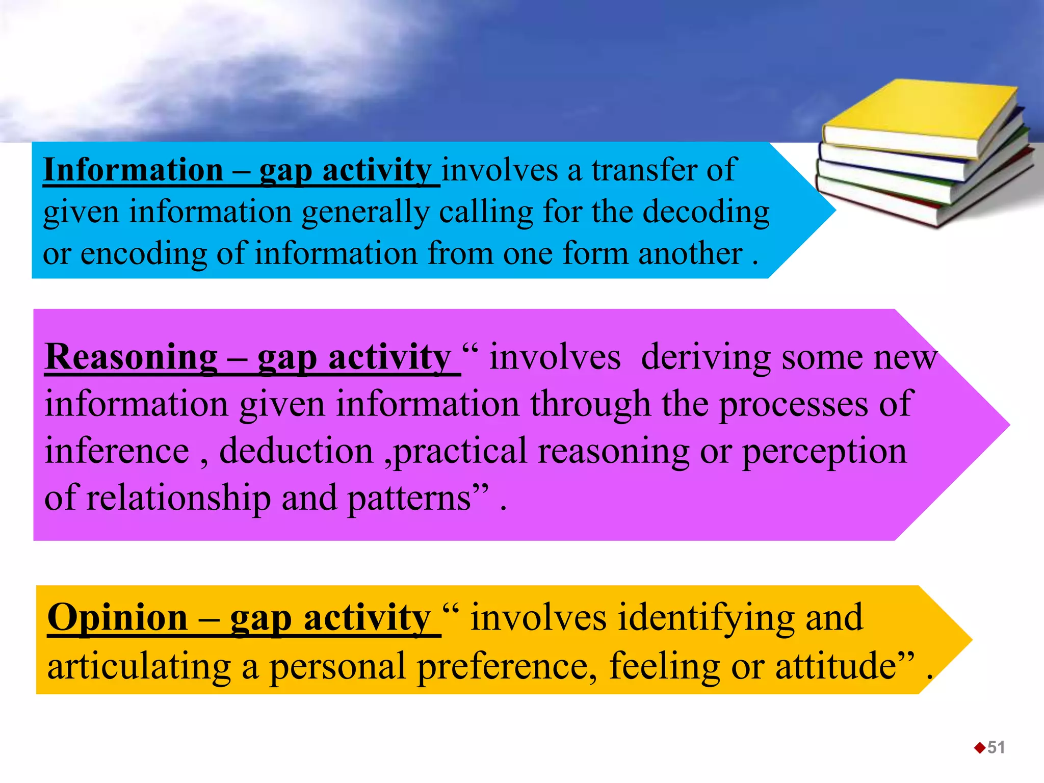 Reasoning – gap activity “ involves deriving some new
information given information through the processes of
inference , deduction ,practical reasoning or perception
of relationship and patterns” .
Information – gap activity involves a transfer of
given information generally calling for the decoding
or encoding of information from one form another .
Opinion – gap activity “ involves identifying and
articulating a personal preference, feeling or attitude” .
51
 