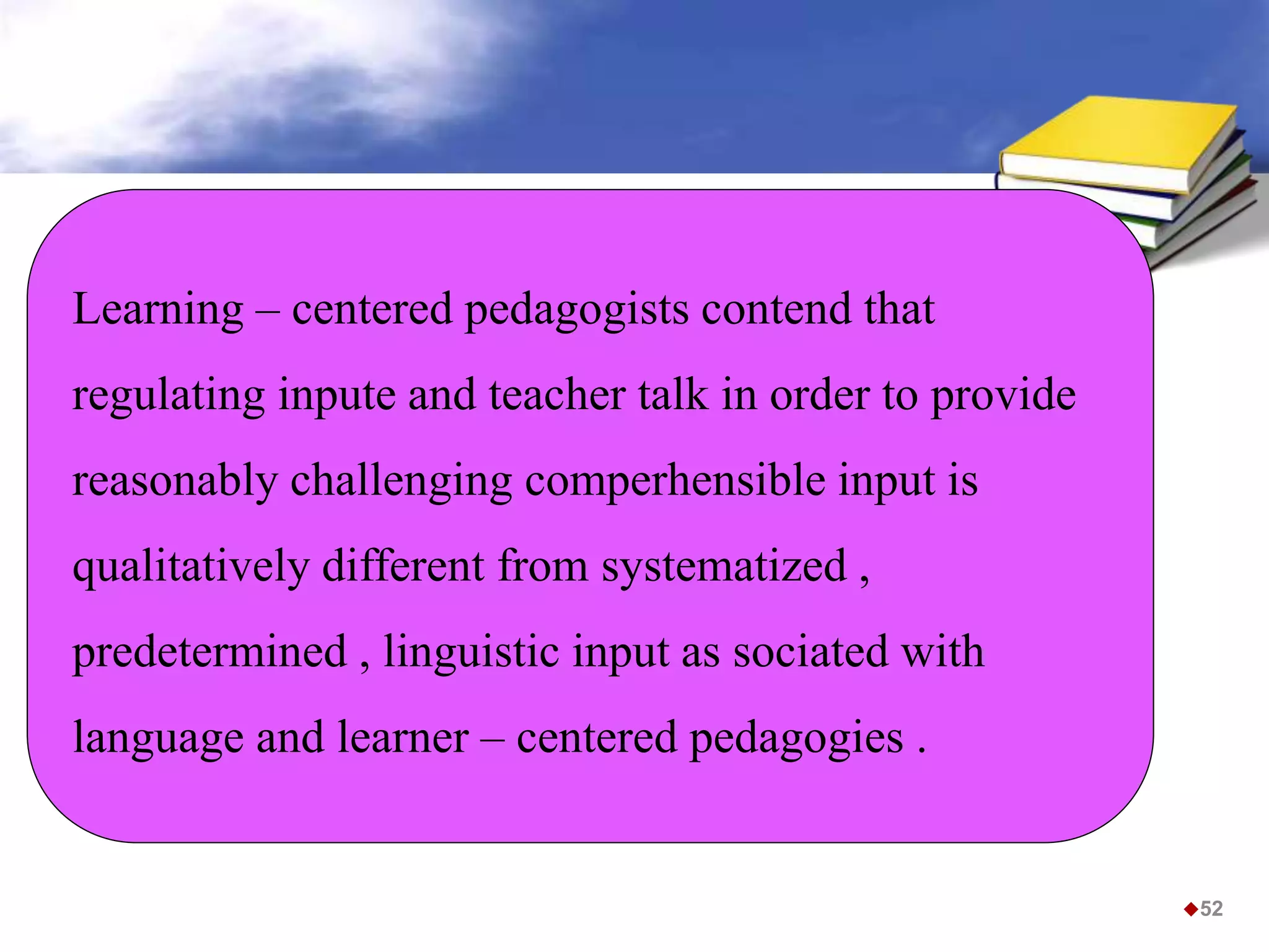 Learning – centered pedagogists contend that
regulating inpute and teacher talk in order to provide
reasonably challenging comperhensible input is
qualitatively different from systematized ,
predetermined , linguistic input as sociated with
language and learner – centered pedagogies .
52
 