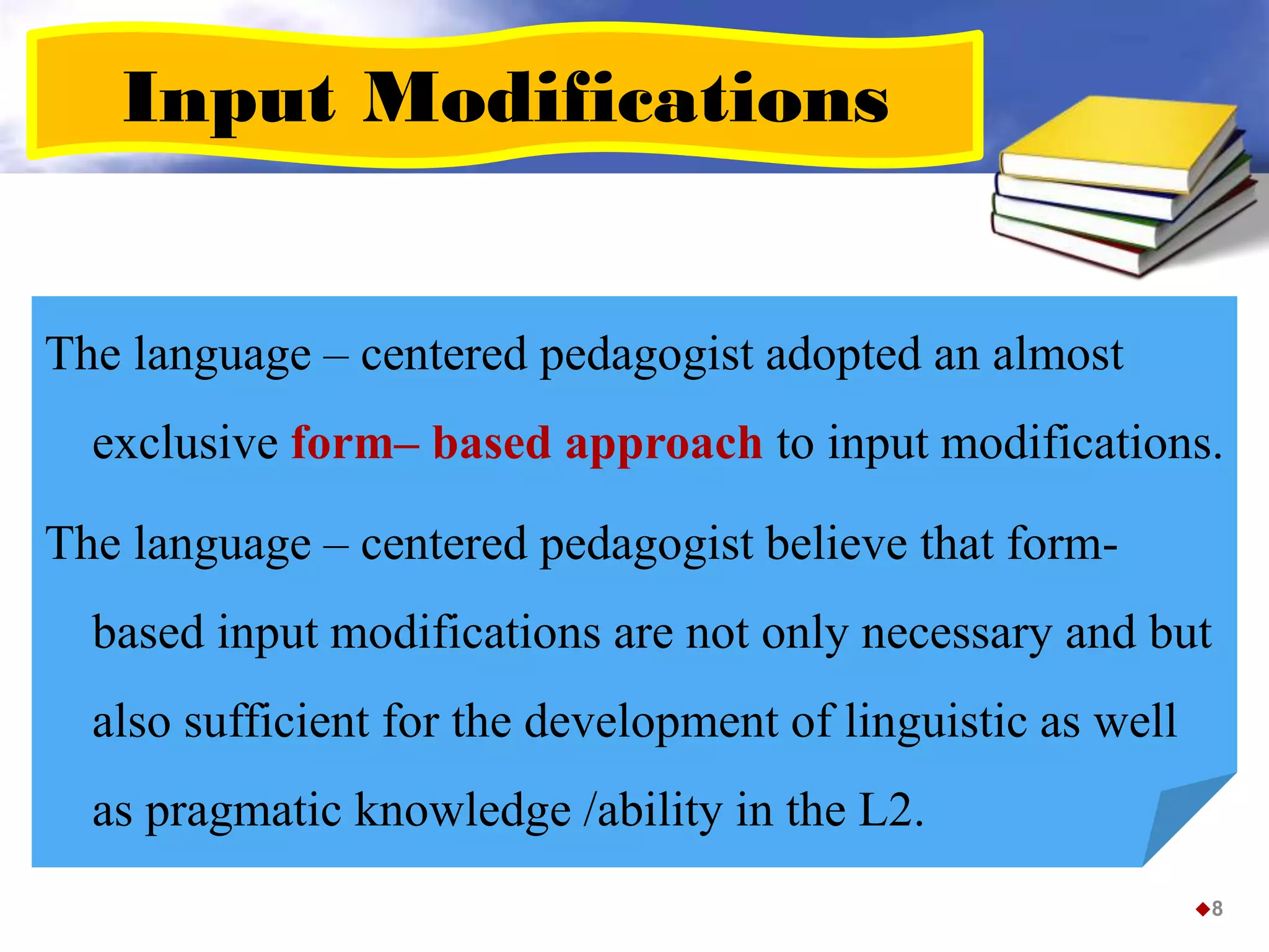 Input Modifications
The language – centered pedagogist adopted an almost
exclusive form– based approach to input modifications.
The language – centered pedagogist believe that form-
based input modifications are not only necessary and but
also sufficient for the development of linguistic as well
as pragmatic knowledge /ability in the L2.
8
 