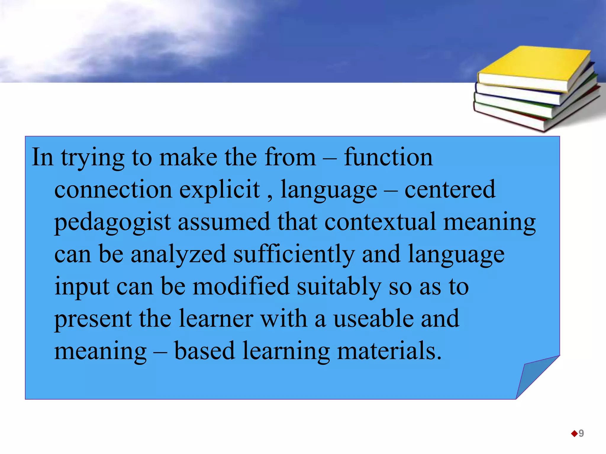 In trying to make the from – function
connection explicit , language – centered
pedagogist assumed that contextual meaning
can be analyzed sufficiently and language
input can be modified suitably so as to
present the learner with a useable and
meaning – based learning materials.
9
 