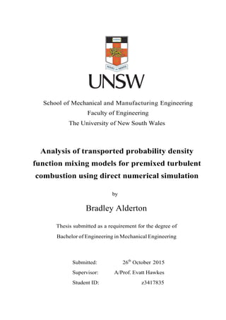 School of Mechanical and Manufacturing Engineering
Faculty of Engineering
The University of New South Wales
Analysis of transported probability density
function mixing models for premixed turbulent
combustion using direct numerical simulation
by
Bradley Alderton
Thesis submitted as a requirement for the degree of
Bachelor of Engineering in Mechanical Engineering
Submitted: 26th
October 2015
Supervisor: A/Prof. Evatt Hawkes
Student ID: z3417835
 