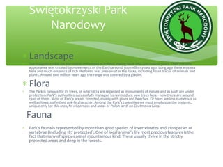 ∗ Landscape
∗ The Swiętokrzyskie are the oldest mountains in Poland, dating back 400–520 million years. Their present
appearance was created by movements of the Earth around 300 million years ago. Long ago there was sea
here and much evidence of rich life forms was preserved in the rocks, including fossil traces of animals and
plants. Around two million years ago the range was covered by a glacier.
∗ Flora
∗ The Park is famous for its trees, of which 674 are regarded as monuments of nature and as such are under
protection. Park’s authorities successfully managed to reintroduce yew trees here - now there are around
1300 of them. Most of Park’s area is forested, mainly with pines and beeches. Fir trees are less numerous as
well as forests of mixed oak-fir character. Among the Park’s curiosities we must emphasize the endemic,
unique only for this area, fir wilderness and areas of Polish larch on Chełmowa Góra.
Fauna
∗ Park’s fauna is represented by more than 4000 species of invertebrates and 210 species of
vertebrae (including 187 protected). One of local animal’s life most precious features is the
fact that many of species are of mountainous kind. These usually thrive in the strictly
protected areas and deep in the forests.
Świętokrzyski Park
Narodowy
 
