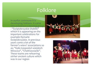 Folklore
∗ In ourfor commune it is
developing folklore. It came
into existence a dancing group
- "Świętokrzyskie Diabliki"
which it is appearing on the
important celebrations for
example Dymarki
Świętokrzyskie. In previous
years came a lot of the
farmer's wievs' associations so
as; "Koło Gospodyń wiejskich
Mirocice", "Chełmowianki”.
These teams are refearring
otrher ancient culture which
was in our region
 