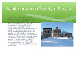 Sanktuarium na Świętym Krzyżu
∗ Sanktuarium Relikwii Drzewa Krzyża
Świętego- sanctuary located on the Holy
Cross (Bald Mountain)in the Holy Cross
Mountains, in the Diocese of Sandomierz ,
the oldest Polish sanctuary. Date of
establishment of the abbey of the
Benedictines on Bald Mountain is not
known. Benedictine tradition attributes the
foundation Boleslaus the Brave in 1006
year. It is certain that the monastery was
founded in the first half. Twelfth century by
Boleslaw Boleslaw , initially pw. Holy Trinity
Church in the fifteenth century. Holy Cross.
The chapel is stored Oleśnicki significant
portion of the relics of the Holy Cross
donated by Emeric , Prince of Hungary.
Since 1936 it houses a monastery and
novitiate of the Missionary Oblates of Mary
Immaculate .
 