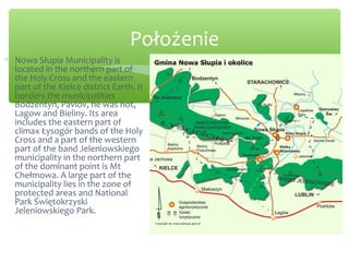 Położenie
∗ Nowa Słupia Municipality is
located in the northern part of
the Holy Cross and the eastern
part of the Kielce district Earth. It
borders the municipalities
Bodzentyn, Pavlov, he was not,
Lagow and Bieliny. Its area
includes the eastern part of
climax Łysogór bands of the Holy
Cross and a part of the western
part of the band Jeleniowskiego
municipality in the northern part
of the dominant point is Mt
Chełmowa. A large part of the
municipality lies in the zone of
protected areas and National
Park Świętokrzyski
Jeleniowskiego Park.
 