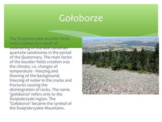 Gołoborze
∗ The Świętokrzyskie boulder fields
were created as a result of
weathering of the late Cambrian
quartzite sandstones in the period
of the Quaternary. The main factor
of the boulder fields creation was
the climate, i.e. changes of
temperature - freezing and
thawing of the background;
freezing of water in the cracks and
fractures causing the
disintegration of rocks. The name
'gołoborze' refers only to the
Świętokrzyski region. The
'Gołoborze' became the symbol of
the Świętokrzyskie Mountains.
 