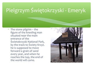Pielgrzym Świętokrzyski - Emeryk
∗ The stone pilgrim – the
figure of the kneeling man
situated near the main
entrance of the
Świetokrzyski National Park,
by the track to Świety Krzyż.
he is supposed to move
forward a grain of sand
every year, and when he
reaches the top, the end of
the world will come.
 