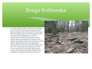 Droga Królewska
∗ It is the oldest road, in the pre-Christian
times it led to the peak of Łysiec from
Nowa Słupia. For centuries this trail was
the only approach to the monastery for
the numerous pilgrims as well as
merchants. In the 19th century in its
upper part just below the summit the
road was paved. From the initiative of the
abbot Michał Maliszewski along the
'Royal Road' at the turn of the 16th and
the 17th centuries the Stations of the
Cross were built. Recently they were
reconstructed beautifully. Polish kings
stayed on Święty Krzyż many times.
 