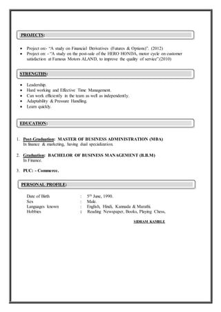 Project on:- “A study on Financial Derivatives (Futures & Options)”. (2012)
 Project on: - “A study on the post-sale of the HERO HONDA, motor cycle on customer
satisfaction at Famous Motors ALAND, to improve the quality of service”.(2010)
 Leadership.
 Hard working and Effective Time Management.
 Can work efficiently in the team as well as independently.
 Adaptability & Pressure Handling.
 Learn quickly.
1. Post-Graduation: MASTER OF BUSINESS ADMINISTRATION (MBA)
In finance & marketing, having dual specialization.
2. Graduation: BACHELOR OF BUSINESS MANAGEMENT (B.B.M)
In Finance.
3. PUC: - Commerce.
Date of Birth : 5th June, 1990.
Sex : Male.
Languages known : English, Hindi, Kannada & Marathi.
Hobbies : Reading Newspaper, Books, Playing Chess,
SIDRAM KAMBLE
PERSONAL PROFILE:
EDUCATION:
:
STRENGTHS:
PROJECTS:
 