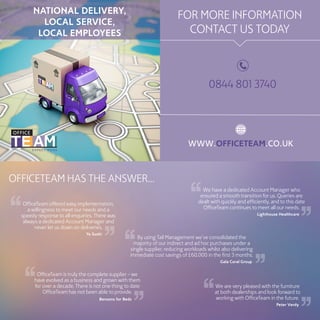 NATIONAL DELIVERY,
LOCAL SERVICE,
LOCAL EMPLOYEES
FOR MORE INFORMATION
CONTACT US TODAY
OFFICETEAM HAS THE ANSWER...
We have a dedicated Account Manager who
ensured a smooth transition for us. Queries are
dealt with quickly and efficiently, and to this date
OfficeTeam continues to meet all our needs.
Lighthouse Healthcare
We are very pleased with the furniture
at both dealerships and look forward to
working with OfficeTeam in the future.
Peter Verdy
OfficeTeam is truly the complete supplier – we
have evolved as a business and grown with them
for over a decade. There is not one thing to date
OfficeTeam has not been able to provide.
Bensons for Beds
By using Tail Management we’ve consolidated the
majority of our indirect and ad hoc purchases under a
single supplier, reducing workloads whilst also delivering
immediate cost savings of £60,000 in the first 3 months.
Gala Coral Group
OfficeTeam offered easy implementation,
a willingness to meet our needs and a
speedy response to all enquiries. There was
always a dedicated Account Manager and
never let us down on deliveries.
Yo Sushi
WWW.OFFICETEAM.CO.UK
0844 801 3740
 