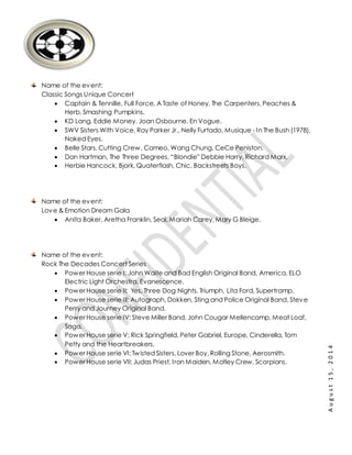 August15,2014
Name of the event:
Classic Songs Unique Concert
 Captain & Tennille, Full Force, A Taste of Honey, The Carpenters, Peaches &
Herb, Smashing Pumpkins.
 KD Lang, Eddie Money, Joan Osbourne, En Vogue.
 SWV Sisters With Voice, Ray Parker Jr., Nelly Furtado, Musique - In The Bush (1978),
Naked Eyes.
 Belle Stars, Cutting Crew, Cameo, Wang Chung, CeCe Peniston.
 Dan Hartman, The Three Degrees, “Blondie” Debbie Harry, Richard Marx.
 Herbie Hancock, Bjork, Quaterflash, Chic, Backstreets Boys.
Name of the event:
Love & Emotion Dream Gala
 Anita Baker, Aretha Franklin, Seal, Mariah Carey, Mary G Bleige.
Name of the event:
Rock The Decades Concert Series
 Power House serie I: John Waite and Bad English Original Band, America, ELO
Electric Light Orchestra, Evanescence.
 Power House serie II: Yes, Three Dog Nights, Triumph, Lita Ford, Supertramp.
 Power House serie III: Autograph, Dokken, Sting and Police Original Band, Steve
Perry and Journey Original Band.
 Power House serie IV: Steve Miller Band, John Cougar Mellencamp, Meat Loaf,
Saga.
 Power House serie V: Rick Springfield, Peter Gabriel, Europe, Cinderella, Tom
Petty and the Heartbreakers.
 Power House serie VI: Twisted Sisters, Lover Boy, Rolling Stone, Aerosmith.
 Power House serie VII: Judas Priest, Iron Maiden, Motley Crew, Scorpions.
 