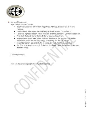 August15,2014
Name of the event:
High Energy Dance Concert
 Beatfreakz, Lisa Lisa & Cult Jam (together), 4 Strings, Exposé, C & C Music
Factory.
 London Beat, Billie Myers, Global Deejays, Paula Abdul, Duran Duran.
 S-Express, Agnes Carlsson, Janet Jackson and the Jacksons – Jermaine Jackson.
 Pink, Kelly Rolland, Lionel Richie & Commodores (together).
 Morey Kante (Yeke Yeke song), Corona (Rhythm of the night song), Divine
Inspiration (Show me the way song), Everything But The Girl, Lasgo.
 Sweet Sensation, Cover Girls, Noel, Safire, Stevie B., Faithless, Safri Duo.
 Yaz (The only way is up song), Gala, Ian Van Dahl, Olive, Sunscreen (Love you
more hit song).
Cordially with you,
José Luis Rosario Vargas (Yoshea Nyelle Hazzette)
 