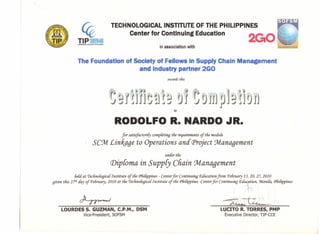 TIP nttR=TaCMIOI.oo-. ••• mlnt.,,,.. ,.. ••••••
in association with
TECHNOLOGICAL INSTITUTE OF THE PHILIPPINES
Center for Continuing Education
The Foundation of Society of Fellows In Supply Chain Man
and Industry partner 2GO
ment
awartfs tliis
n1l~!Hj '0'1'~'0jiJpJj'n0jj
to
RODOLFO R. NARDO JR.
for satisfactoriCy compCeting tlie requirements of tlie moduie
SC9vl £intage to Operations and Project 9vlanagement
under tlie
Diploma in SuppCy Chain :Management
lieU at 7'eclinofogicaf Institute of tlie CFliiEippines- Center for Continuing P.aucation from Pe6ruary 13, 20, 27, 2010
given tliis 2?t1i aay of Pe6ruary, 2010 at tlie 7'eclinofogicaf Institute of tlie CFliiEippines-Center for Continuing Education, :ManiCa,CFliiEippines
dLrr~ ~b
LOURDES S. GUZMAN, C.P.M., DSM
Vice-President, SOFSM
LUCITO R. TORRES, PMP
Executive Director, TIP-CCE
 