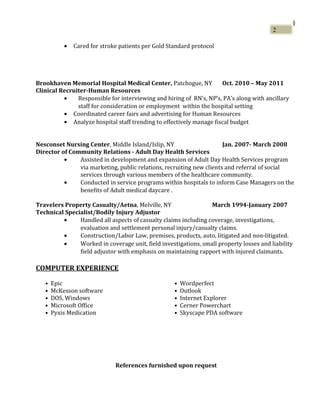 §
• Cared for stroke patients per Gold Standard protocol
Brookhaven Memorial Hospital Medical Center, Patchogue, NY Oct. 2010 – May 2011
Clinical Recruiter-Human Resources
• Responsible for interviewing and hiring of RN’s, NP’s, PA’s along with ancillary
staff for consideration or employment within the hospital setting
• Coordinated career fairs and advertising for Human Resources
• Analyze hospital staff trending to effectively manage fiscal budget
Nesconset Nursing Center, Middle Island/Islip, NY Jan. 2007- March 2008
Director of Community Relations - Adult Day Health Services
• Assisted in development and expansion of Adult Day Health Services program
via marketing, public relations, recruiting new clients and referral of social
services through various members of the healthcare community.
• Conducted in service programs within hospitals to inform Case Managers on the
benefits of Adult medical daycare .
Travelers Property Casualty/Aetna, Melville, NY March 1994-January 2007
Technical Specialist/Bodily Injury Adjustor
• Handled all aspects of casualty claims including coverage, investigations,
evaluation and settlement personal injury/casualty claims.
• Construction/Labor Law, premises, products, auto, litigated and non-litigated.
• Worked in coverage unit, field investigations, small property losses and liability
field adjustor with emphasis on maintaining rapport with injured claimants.
COMPUTER EXPERIENCE
• Epic • Wordperfect
• McKesson software • Outlook
• DOS, Windows • Internet Explorer
• Microsoft Office • Cerner Powerchart
• Pyxis Medication • Skyscape PDA software
References furnished upon request
2
 
