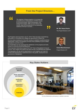 Page 2
Key Stake Holders
The Key Stakeholders participating in validation exercises
From the Project Directors…
The Programs were launched in Jan 31, 2015. There has been overwhelming
enthusiasm in Universities and colleges we approached in Dhaka City.
We have been investing lot of time with industry to establish mutually beneficial
relationships. There is an emerging conviction that availability of pool of skilled
graduates is round the corner.
The World Bank too has expressed the satisfaction on the progress and looks
forward to achieving remaining Milestones.
There has been tremendous support from LICT Team at Bangladesh Computer
Council. Their insights and support has been the key to accelerating the programs.
This Newsletter will help all the stakeholders to come together and make the
IT/ITES skill development a watershed event in the growth, employment and
governance in Bangladesh.
Kamal Mansharamani
Project Director | EY
The objective of these programs is to increase the
competitiveness of Bangladesh’s IT/ITES industry
for economic growth, export diversification, and
employment creation. With so much talent in the
country, rapid skill development of our graduating
students is the key to success….
“ “
Mr. Md. Rezaul Karim
The Project Director | LICT
 