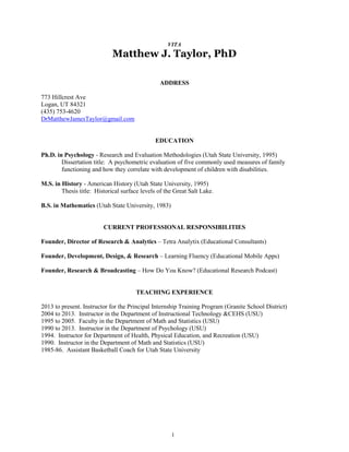 1
VITA
Matthew J. Taylor, PhD
ADDRESS
773 Hillcrest Ave
Logan, UT 84321
(435) 753-4620
DrMatthewJamesTaylor@gmail.com
EDUCATION
Ph.D. in Psychology - Research and Evaluation Methodologies (Utah State University, 1995)
Dissertation title: A psychometric evaluation of five commonly used measures of family
functioning and how they correlate with development of children with disabilities.
M.S. in History - American History (Utah State University, 1995)
Thesis title: Historical surface levels of the Great Salt Lake.
B.S. in Mathematics (Utah State University, 1983)
CURRENT PROFESSIONAL RESPONSIBILITIES
Founder, Director of Research & Analytics – Tetra Analytix (Educational Consultants)
Founder, Development, Design, & Research – Learning Fluency (Educational Mobile Apps)
Founder, Research & Broadcasting – How Do You Know? (Educational Research Podcast)
TEACHING EXPERIENCE
2013 to present. Instructor for the Principal Internship Training Program (Granite School District)
2004 to 2013. Instructor in the Department of Instructional Technology &CEHS (USU)
1995 to 2005. Faculty in the Department of Math and Statistics (USU)
1990 to 2013. Instructor in the Department of Psychology (USU)
1994. Instructor for Department of Health, Physical Education, and Recreation (USU)
1990. Instructor in the Department of Math and Statistics (USU)
1985-86. Assistant Basketball Coach for Utah State University
 