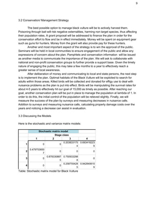 9
3.2 Conservation/ Management Strategy
The best possible option to manage black vulture will be to actively harvest them.
Poisoning through bait will risk negative externalities, harming non target species, thus affecting
their population rates. A grant proposal will be addressed to finance the plan in order for the
conservation effort to flow and be in effect immediately. Money will be spent on equipment gear
such as guns for hunters. Money from the grant will also provide pay for these hunters.
Another and most important aspect of the strategy is to win the approval of the public.
Seminars will be held in local communities to ensure engagement of the public and allow any
expressions of concern about the plan. Pamphlets and conservation information will be issued
as another media to communicate the importance of the plan. We will ask to collaborate with
national and non-profit conservation groups to further provide a support base. Given the timely
nature of engaging the public, this may take a few months to a year to effectively reach a
greater sense of local awareness.
After deliberation of money and communicating to local and state persons, the next step
is to implement the plan. Optimal habitats of the Black Vulture will be exploited to search for
adults within those areas. Killed birds will be collected and donated for effigy use to deal with
nuisance problems as the plan is put into effect. Birds will be manipulating the survival rates for
about 4-5 years to effectively hit our goal of 15,000 as timely as possible. After reaching our
goal, another conservation plan will be put in place to manage the population at lambda of 1. In
order to do this, the initial control of the population will be relieved slightly. Finally, we will
measure the success of the plan by surveys and measuring decreases in nuisance calls.
Addition to surveys and measuring nuisance calls, calculating property damage costs over the
years and noticing a decrease can assist in evaluation.
3.3 Discussing the Models
Here is the stochastic and variance matrix models:
Stochastic matrix model
Stage class
1 2 3 4
1 0 0
0.203833175
4
0.693418223
9
2
0.479753850
7
0 0 0
3 0
0.878330887
5
0.750933298
8
0
4 0 0
0.258755428
5
0.942840610
9
Table: Stochastic matrix model for Black Vulture
 