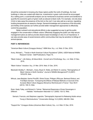 14
should be conducted in knowing why these raptors prefer the roofs of buildings. As most
buildings in cities are coated with black tar, investments in green roofs should be encouraged.
As a selling point, a cost-benefit analysis can be mentioned to business owners and landlords to
quantify the economic gains of green roofs as abouts to black roofs. For example, not only does
it limit or take away the presence of the bird on the roof, it can also add as a service; regulating
building temperatures as seasons change. General knowledge and consensus of the fecundity
and fertility of the species can further provide better management approaches to effectively
control the population.
Better outreach and educational efforts is also suggested as way to get the public
engaged in the conservation of Black vulture. Effectively engaging the public can help secure
management plans as well as provide citizens basic knowledge on why it is of importance. It
can also provide ease of social tensions within communities that may be sensitive to killings of
animal species.
PART 4: REFERENCES
"American Black Vulture (Coragyps Atratus)." ​HBW Alive. N.p., n.d. Web. 01 Dec. 2016.
Avery, Michael L., "Trends in North American Vulture Populations" (2004). USDA National Wildlife
bbbbbbbbb​ Research Center - Staff Publications. Paper 75.
"Black Vulture." ​,Life History, All About Birds - Cornell Lab of Ornithology. N.p., n.d. Web. 01 Dec.
llllllllllllllllllllllllll ​2016.
"Black Vulture." ​Audubon. N.p., 01 Mar. 2016. Web. 01 Dec. 2016.
Blackwell, Bradley F., Michael L. Avery, Bryan D. Watts, and Martin S. Lowney. "Demographics of
bbbbbbbbbb ​Black Vultures in North Carolina." ​Journal of Wildlife Management71.6 (2007):
bbbbbbbbb​ 1976-979. Web.
Mihoub, Jean-Baptiste, Karine PrincÃ©, Olivier Duriez, Philippe LÃ©cuyer, Bertrand Eliotout, and
bbbbbbbbbb ​FranÃ§ois Sarrazin. "Comparing the Effects of Release Methods on Survival of the
bbbbbbbbbb ​Eurasian Black Vulture Aegypius Monachus Reintroduced in France." ​Oryx 48.01
bbbbbbbbb ​(2013): 106-15. Web.
Roen, Keely Tolley, and Richard H. Yahner. "Behavioral Responses of Avian Scavengers in
Different ​bbbbbbbbbb ​Habitats." ​Northeastern Naturalist 12.1 (2005): 103-12. Web.
Sarrazin, Francois, and Stephane Legendre. "Demographic Approach to Releasing Adults versus
www​ Young in Reintroductions." ​Conservation Biology 14.2 (2000): 488-500. Web.
"Support the." ​Coragyps Atratus (American Black Vulture). N.p., n.d. Web. 01 Dec. 2016.
 