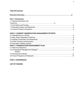 1
Table Of Contents
Executive Summary………………………………………………………………………………….2
Part 1: Introduction
1.1 Species description and
Taxonomy………………………………………………………………...2
1.2 Life History and Ecology…………………………………………………………………………….3
1.3 Population Status and Distribution………………………………………………………………....4
1.4 Current Threats to Population……………………………………………………………………....4
PART 2: CURRENT CONSERVATION/ MANAGEMENT EFFORTS
2.1 Management as a Whole…………………………………………………………………………....5
2.2 New Jersey Regulatory Protection………………………………………………………………....5
2.3 Habitat Conservation and Restoration……………………………………………………………..6
2.4 Public Outreach and Education…………………………………………………………………….6
2.5 Population Viability Analysis………………………………………………………………………..7
PART 3: CONSERVATION/ MANAGEMENT PLAN
3.1 Recovery Objectives…………………………………………………………………………………8
3.2 Conservation/ Management Strategy**...................................................................................9
STEPS
3.3 Discussing the Model………………………………………………………………………………..9
3.4 Future Prospects and Research…………………………………………………………………..14
PART 4: REFERENCES
LIST OF FIGURES
 