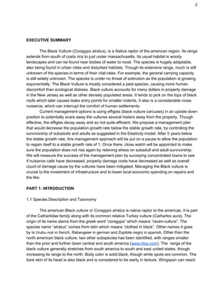 2
EXECUTIVE SUMMARY
The Black Vulture (​Coragyps atratus), is a Native raptor of the american region. Its range
extends from south of costa rica to just under massachusetts. Its usual habitat is woody
landscapes and can be found near bodies of water to roost. The species is hugely adaptable,
also being found in urban cities and disturbed habitats. Though its extensive range, much is still
unknown of the species in terms of their vital rates. For example, the general carrying capacity
is still widely unknown. The species is under no threat of extinction as the population is growing
exponentially. The Black Vulture is mostly considered a pest species, causing more human
discomfort than ecological distress. Black vulture accounts for many dollars in property damage
in the New Jersey as well as other densely populated areas. It tends to pick on the tops of black
roofs which later causes leaks entry points for smaller rodents. It also is a considerable noise
nuisance, which can interrupt the comfort of human settlements.
Current management options is using effigies (black vulture carcuses) in an upside down
position to potentially scare away the vultures several meters away from the property. Though
effective, the effigies decay away and so not quite efficient. We propose a management plan
that would decrease the population growth rate below the stable growth rate, by controlling the
survivorship of subadults and adults as suggested in the Elasticity model. After 5 years below
the stable growth rate, this management approach will be put on a pause to allow the population
to regain itself to a stable growth rate of 1. Once there, close watch will be appointed to make
sure the population does not rise again by relieving stress on subadult and adult survivorship.
We will measure the success of the management plan by surveying concentrated towns to see
if nuisance calls have decreased, property damage costs have decreased as well as overall
count of damage cause by the vultures have been mitigated. Managing the Black vulture is
crucial to the investment of infrastructure and to lower local economic spending on repairs and
the like.
PART 1: INTRODUCTION
1.1 Species Description and Taxonomy
The american Black vulture or ​Coragyps atratus is native raptor to the americas. It is part
of the Cathartidae family along with its common relative Turkey vulture (​Cathartes aura). The
origin of its name stems from the greek word “coragyps” which means “raven-vulture”. The
species name “atratus” comes from latin which means “clothed in black”. Other names it goes
by is ​Urubu noir in french​, ​Rabengeier in german and Zopilote negro in spanish.​ Other than the
north american black vulture, two other subspecies has been identified, with ranges smaller
than the prior and further down central and south america (​www.hbw.com​). The range of the
black vulture generally stretches from south america to south and east united states, though
increasing its range to the north. Body color is solid black, though white spots are common. The
bare skin of its head is also black and is considered to be warty in texture. Wingspan can reach
 