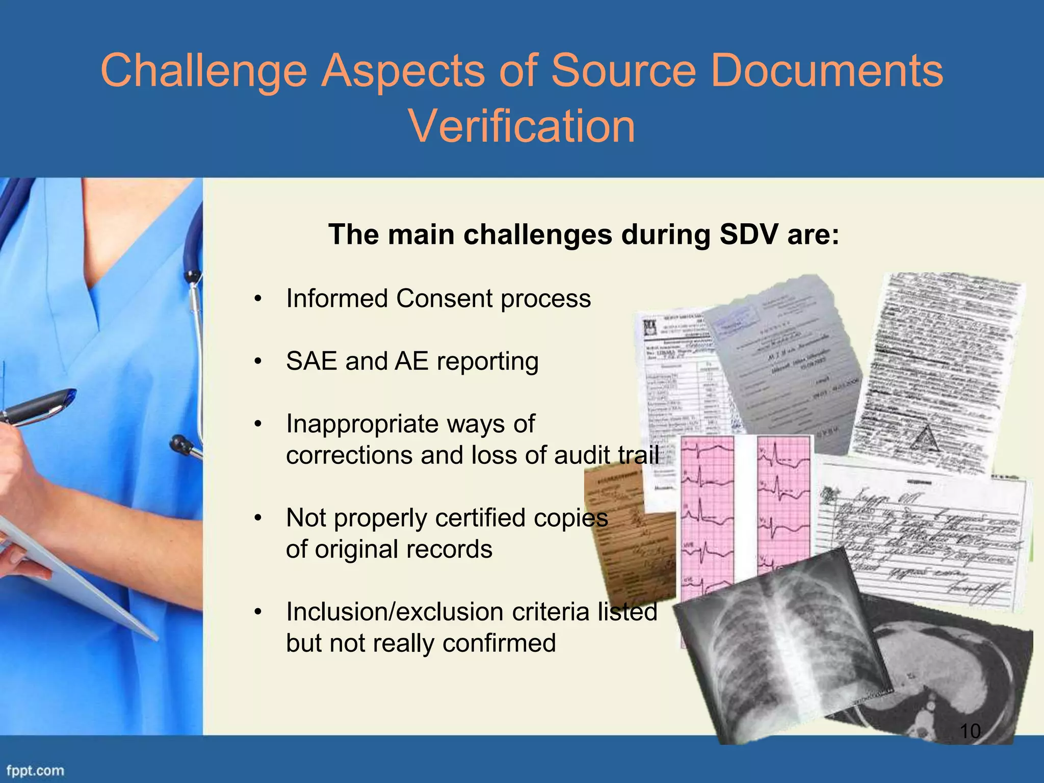 10
Challenge Aspects of Source Documents
Verification
The main challenges during SDV are:
• Informed Consent process
• SAE and AE reporting
• Inappropriate ways of
corrections and loss of audit trail
• Not properly certified copies
of original records
• Inclusion/exclusion criteria listed
but not really confirmed
 